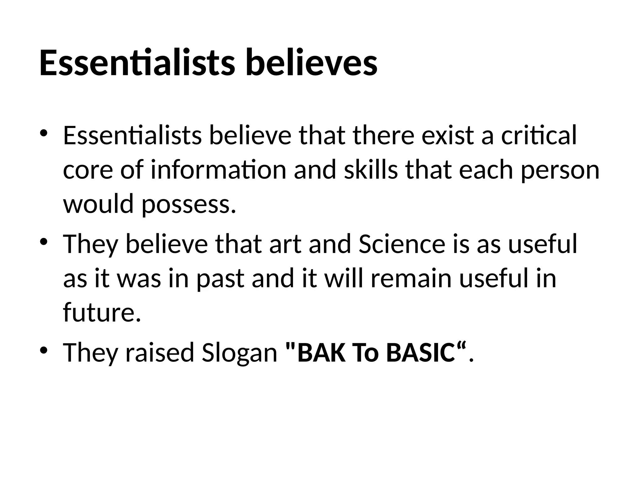 Essentialists believes
• Essentialists believe that there exist a critical
core of information and skills that each person
would possess.
• They believe that art and Science is as useful
as it was in past and it will remain useful in
future.
• They raised Slogan "BAK To BASIC“.
 