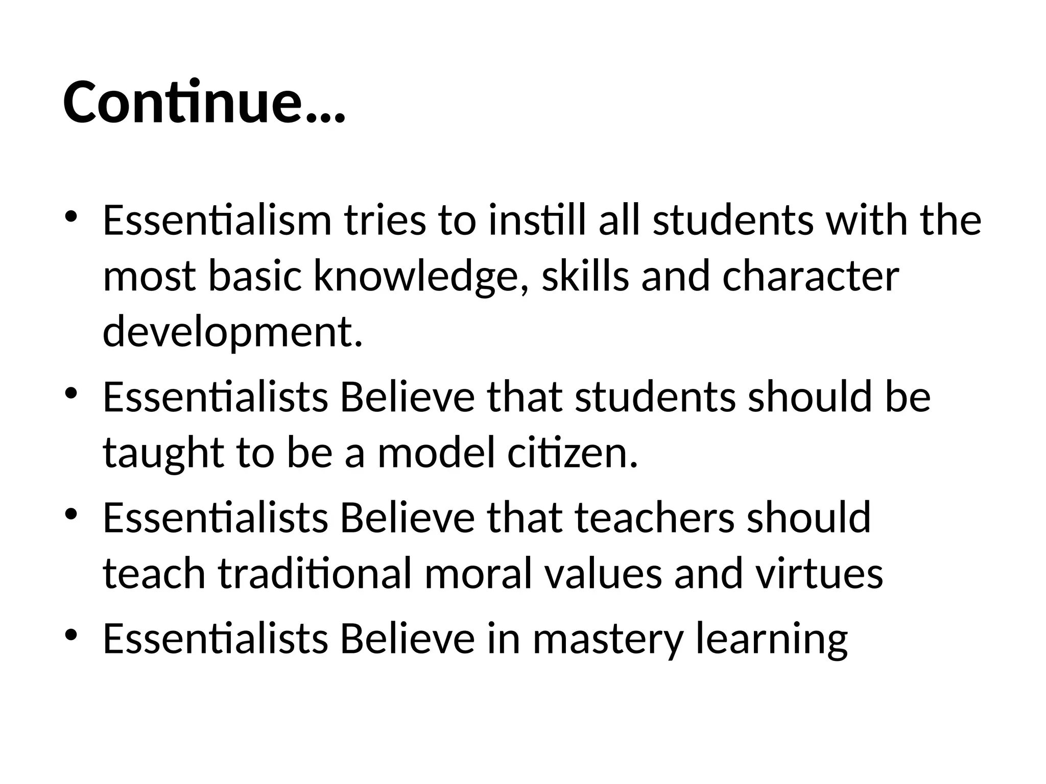 Continue…
• Essentialism tries to instill all students with the
most basic knowledge, skills and character
development.
• Essentialists Believe that students should be
taught to be a model citizen.
• Essentialists Believe that teachers should
teach traditional moral values and virtues
• Essentialists Believe in mastery learning
 
