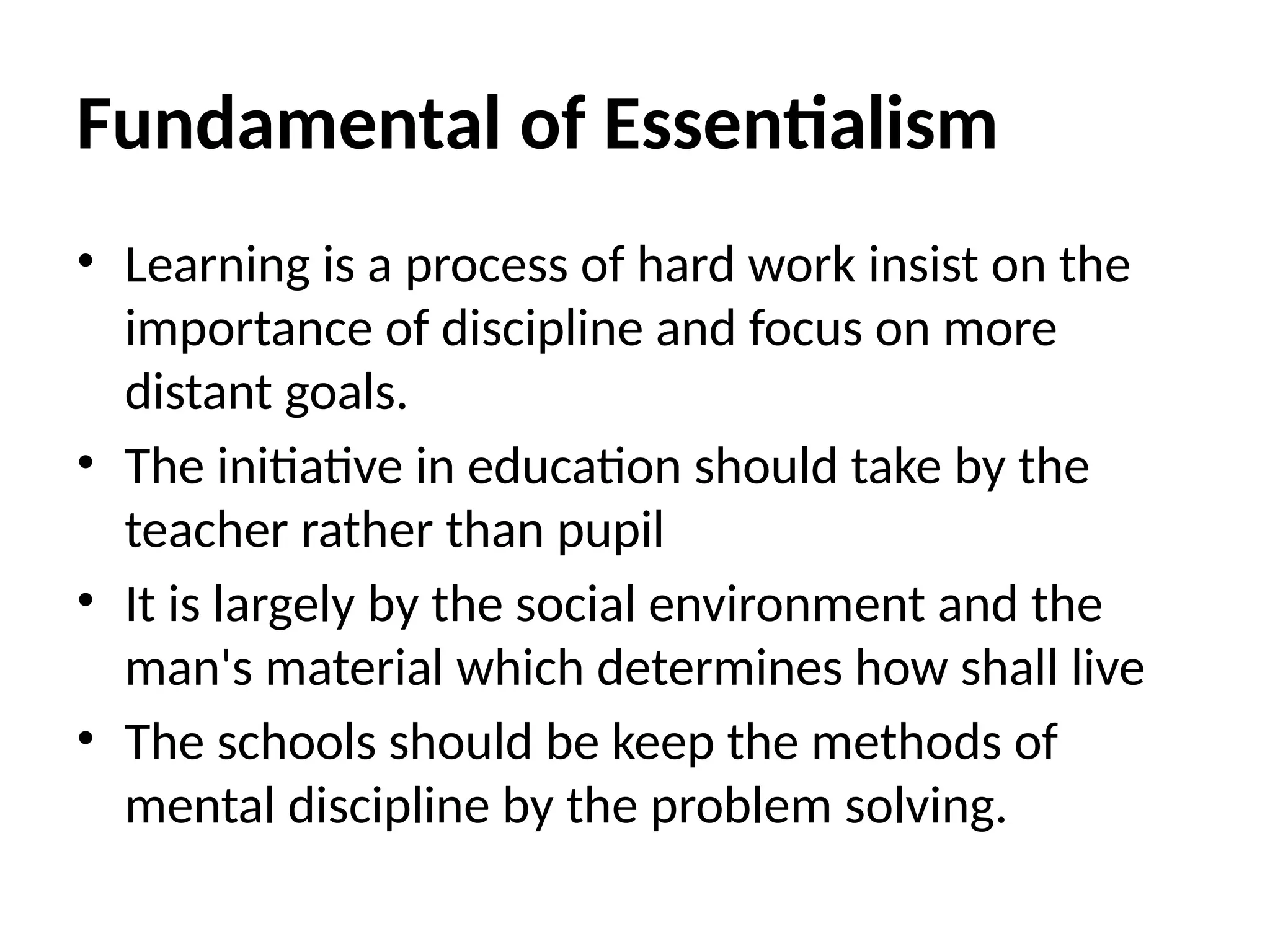 Fundamental of Essentialism
• Learning is a process of hard work insist on the
importance of discipline and focus on more
distant goals.
• The initiative in education should take by the
teacher rather than pupil
• It is largely by the social environment and the
man's material which determines how shall live
• The schools should be keep the methods of
mental discipline by the problem solving.
 