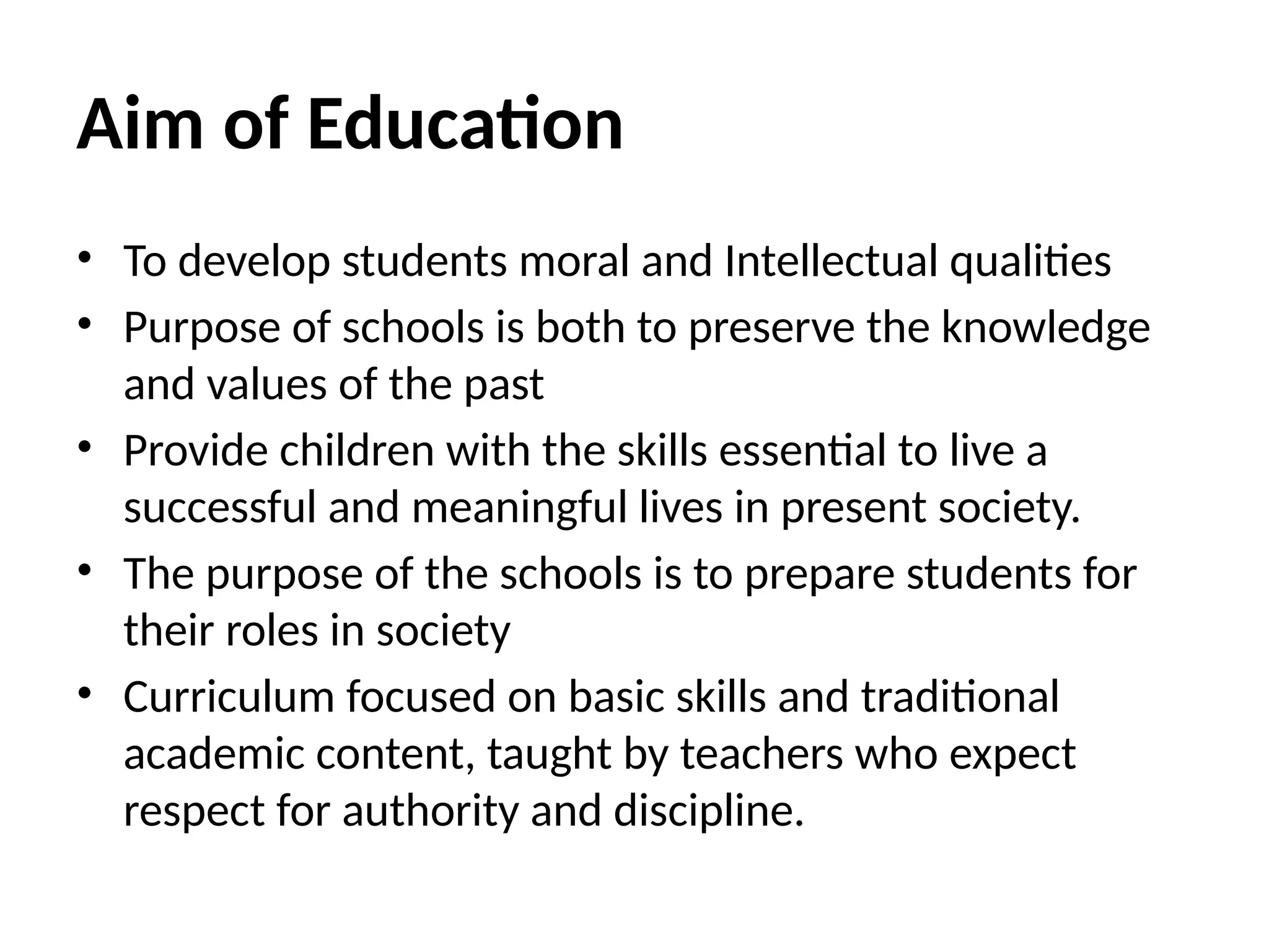 Aim of Education
• To develop students moral and Intellectual qualities
• Purpose of schools is both to preserve the knowledge
and values of the past
• Provide children with the skills essential to live a
successful and meaningful lives in present society.
• The purpose of the schools is to prepare students for
their roles in society
• Curriculum focused on basic skills and traditional
academic content, taught by teachers who expect
respect for authority and discipline.
 