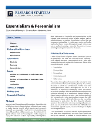 EBSCO Research Starters®
• Copyright © 2008 EBSCO Publishing Inc. • All Rights Reserved
RESEARCH STARTERS
ACADEMIC TOPIC OVERVIEWS
Essentialism & Perennialism
Educational Theory > Essentialism & Perennialism
Abstract
An overview of Essentialism and Perennialism, their philosophi-
cal definitions, historical underpinnings, and their role and impacts
on student learning in public school education environments is
presented. Also presented is a brief overview of potential applica-
tions of Essentialism and Perennialism and their relationship to
specific subjects, which are “basic subjects.” Further analyzed are
ways public education has been impacted by different philoso-
phies. Applications of Essentialism and Perennialism that include
roles and impacts on certain groups including students, teachers,
and administrators are outlined. A conclusion is offered that ana-
lyzes current philosophical viewpoints and a solution is offered to
teachers that frames present philosophical thought to inform and
support teachers in creating a successful classroom environment
aimed at promoting achievement for all students.
Philosophical Overviews
Central to all academic disciplines and the formation of ideas are
the philosophies that guide our values and beliefs regarding a
given academic discipline. Public education in the United States
is guided by five main philosophical viewpoints. These philo-
sophical viewpoints include:
Essentialism,•	
Progressivism,•	
Perennialism,•	
Existentialism, and•	
Behaviorism.•	
The guiding philosophies of education reflect not only the inter-
nal assumptions of the individual teacher, but they also construct
the culture of schools and school districts. Clashes occur when
guiding philosophies conflict. Philosophies are also tied to an
individual’s or organization’s underlying values, which values
are difficult to change, unless an internal transformation occurs
within an individual or an organization. Another influence of
change in a given school occurs when a new administrator brings
their own philosophy to the educational environment that is dif-
ferent than previously held beliefs. However, the overarching
determinants for philosophies that drive the public education
system are derived from the university or college education pro-
gram. Any real or substantive transformation in public education
environments typically occurs, because of changes in higher
education philosophies.
These philosophies are derived from the original philosophers
who wrote about the philosophy and reflect a much earlier time
and societal construct. In response to changing societal views
Abstract
Keywords
Philosophical Overviews
Essentialism
Perennialism
Applications
Students
Teachers
Administrators
Issues
Barriers to Essentialism in America’s Class-
rooms
Barriers to Perennialism in America’s Class-
rooms
Conclusion
Terms & Concepts
Bibliography
Suggested Reading
Table of Contents
 