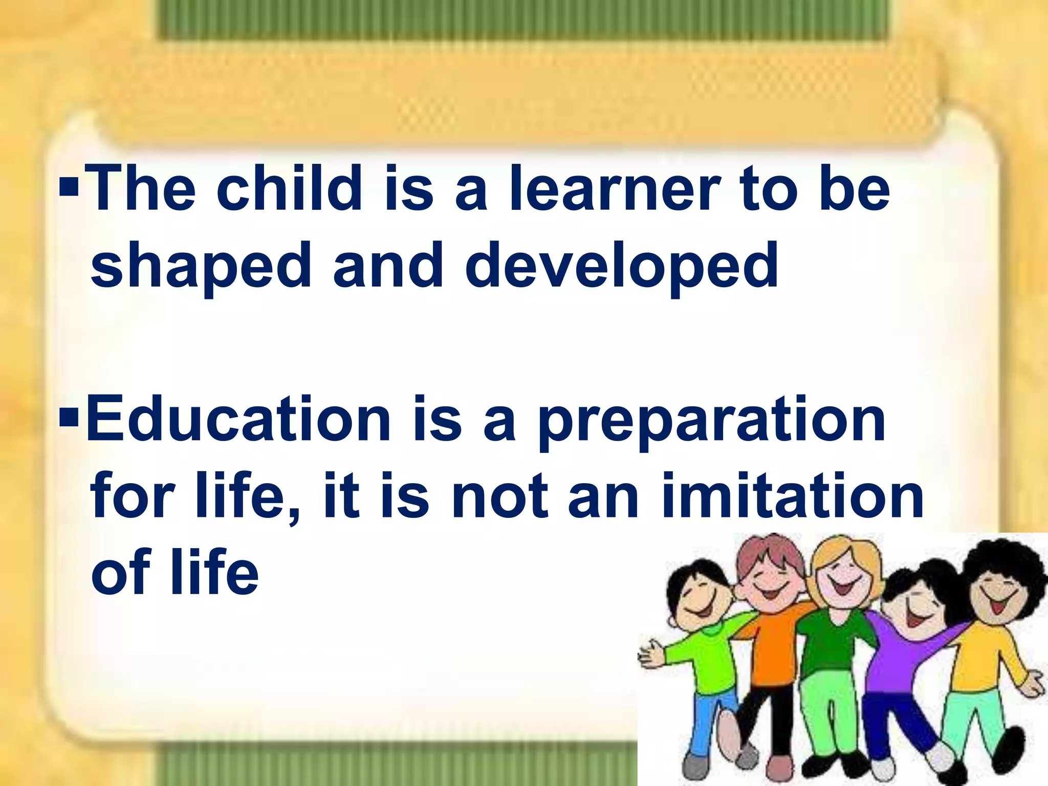 The child is a learner to be
shaped and developed
Education is a preparation
for life, it is not an imitation
of life

 