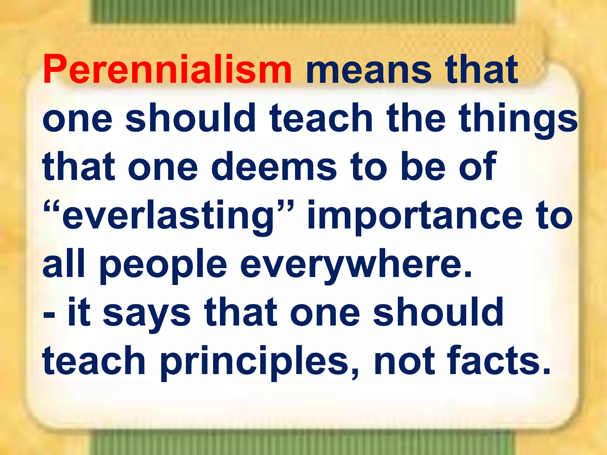 Perennialism means that
one should teach the things
that one deems to be of
“everlasting’’ importance to
all people everywhere.
- it says that one should
teach principles, not facts.

 