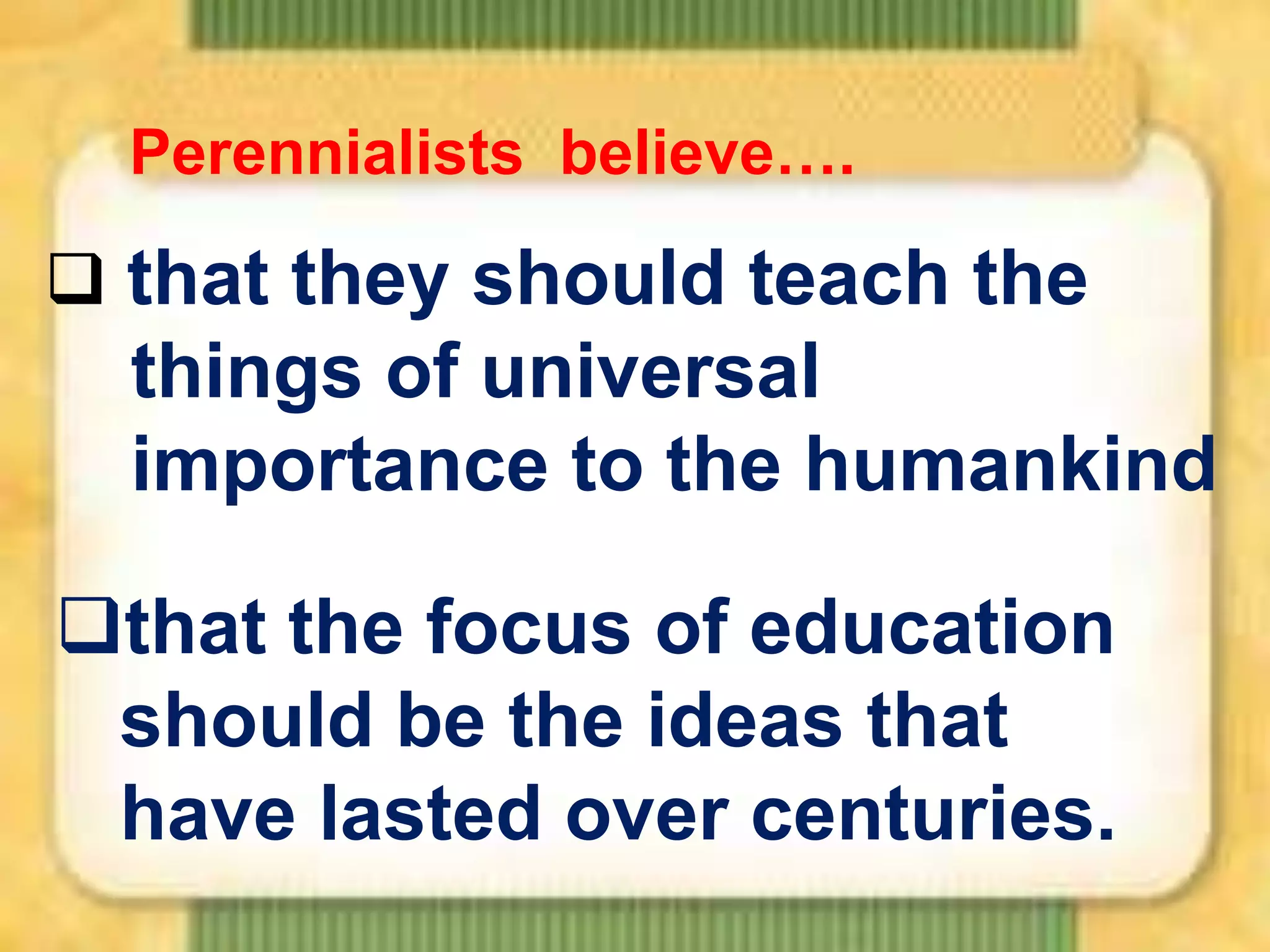 Perennialists believe….

 that they should teach the

things of universal
importance to the humankind
that the focus of education
should be the ideas that
have lasted over centuries.

 