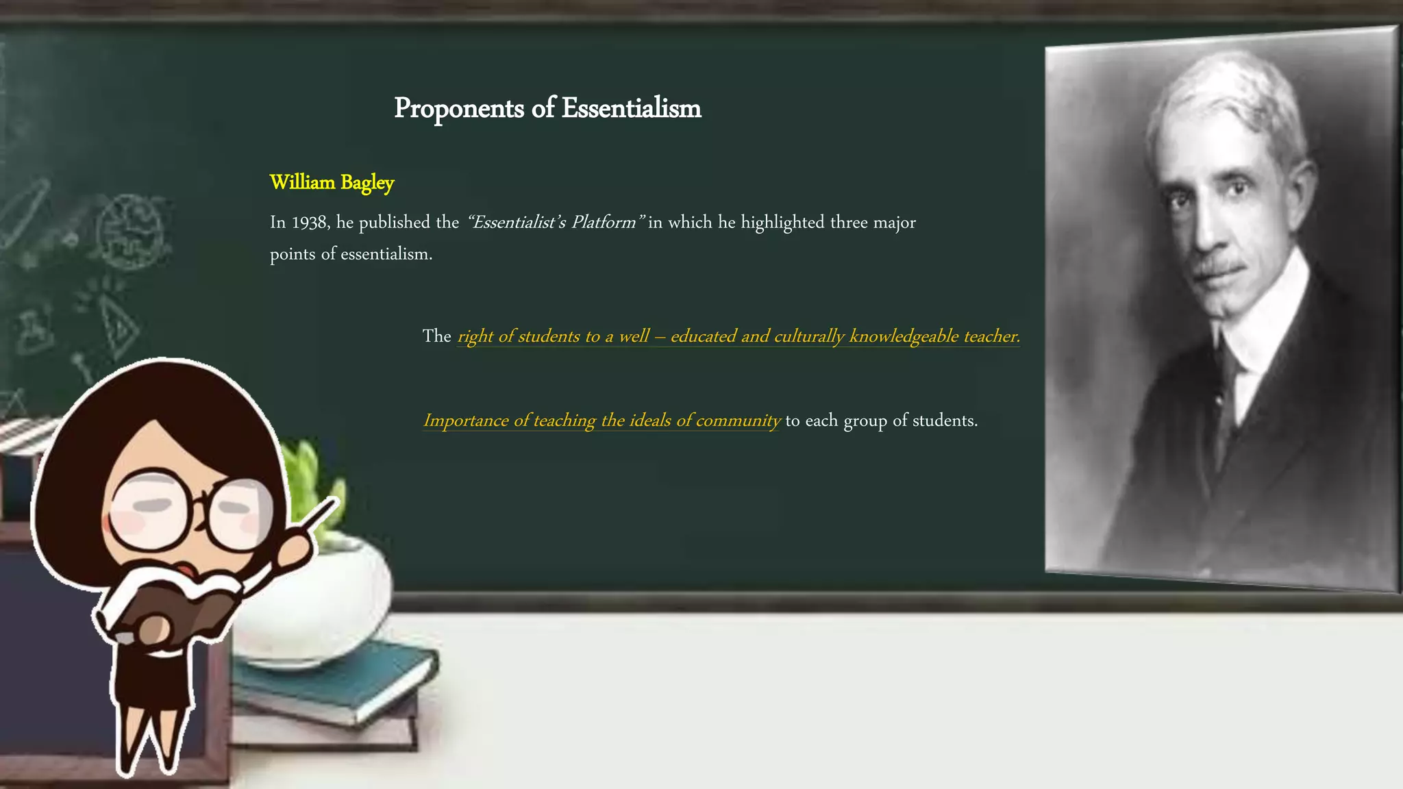 Proponents of Essentialism
William Bagley
In 1938, he published the “Essentialist’s Platform” in which he highlighted three major
points of essentialism.
The right of students to a well – educated and culturally knowledgeable teacher.
Importance of teaching the ideals of community to each group of students.
 