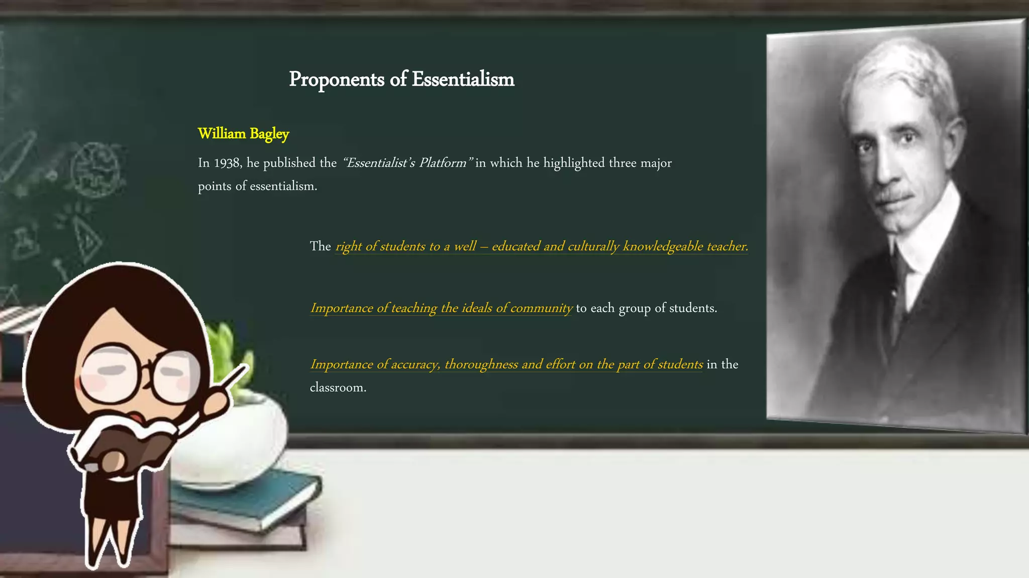 Proponents of Essentialism
William Bagley
In 1938, he published the “Essentialist’s Platform” in which he highlighted three major
points of essentialism.
The right of students to a well – educated and culturally knowledgeable teacher.
Importance of teaching the ideals of community to each group of students.
Importance of accuracy, thoroughness and effort on the part of students in the
classroom.
 