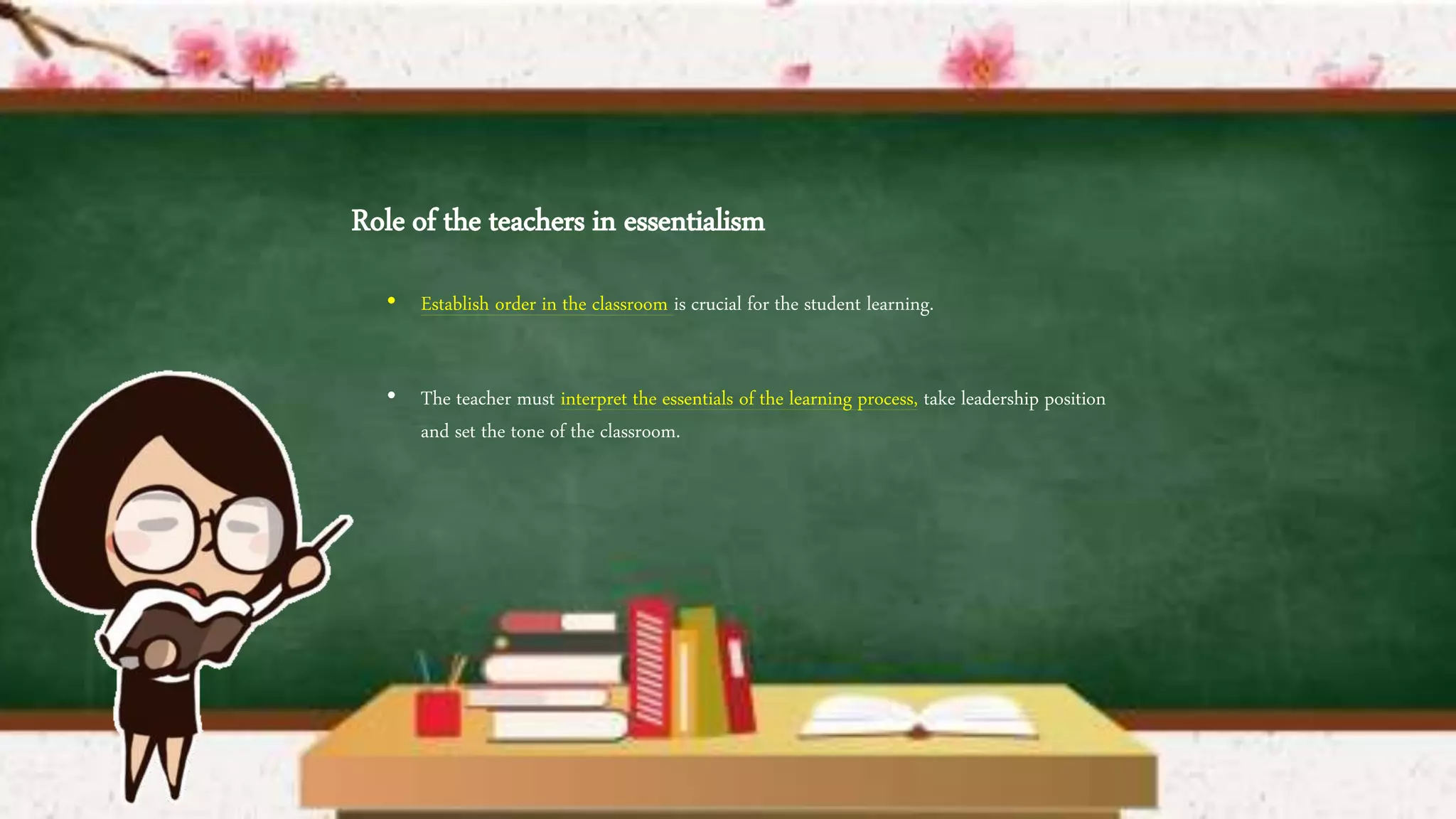 Role of the teachers in essentialism
• Establish order in the classroom is crucial for the student learning.
• The teacher must interpret the essentials of the learning process, take leadership position
and set the tone of the classroom.
 