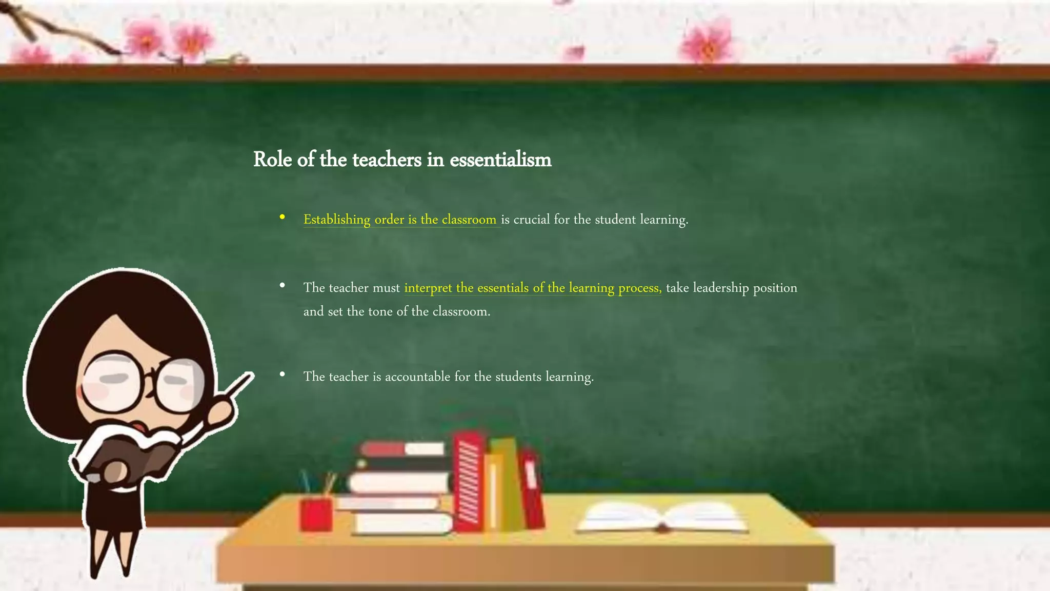 Role of the teachers in essentialism
• Establishing order is the classroom is crucial for the student learning.
• The teacher must interpret the essentials of the learning process, take leadership position
and set the tone of the classroom.
• The teacher is accountable for the students learning.
 