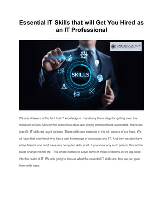 Essential IT Skills that will Get You Hired as
an IT Professional
We are all aware of the fact that IT knowledge is mandatory these days for getting even the
mediocre of jobs. Most of the posts these days are getting computerised, automated. There are
specific IT skills we ought to learn. These skills are essential in the job sectors of our lives. We
all have that one friend who has a vast knowledge of computers and IT. And then we also have
a few friends who don’t have any computer skills at all. If you know any such person, this article
could change his/her life. This article intends to solve some of those problems as we dig deep
into the realm of IT. We are going to discuss what the essential IT skills are, how we can gain
them with ease.
 