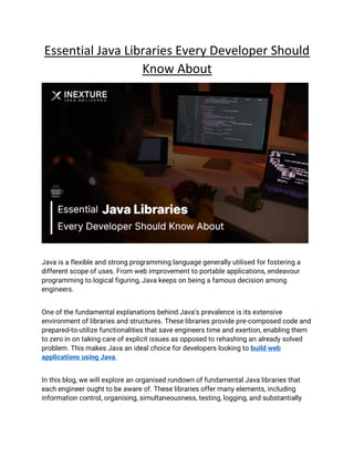 Essential Java Libraries Every Developer Should
Know About
Java is a flexible and strong programming language generally utilised for fostering a
different scope of uses. From web improvement to portable applications, endeavour
programming to logical figuring, Java keeps on being a famous decision among
engineers.
One of the fundamental explanations behind Java’s prevalence is its extensive
environment of libraries and structures. These libraries provide pre-composed code and
prepared-to-utilize functionalities that save engineers time and exertion, enabling them
to zero in on taking care of explicit issues as opposed to rehashing an already solved
problem. This makes Java an ideal choice for developers looking to build web
applications using Java.
In this blog, we will explore an organised rundown of fundamental Java libraries that
each engineer ought to be aware of. These libraries offer many elements, including
information control, organising, simultaneousness, testing, logging, and substantially
 