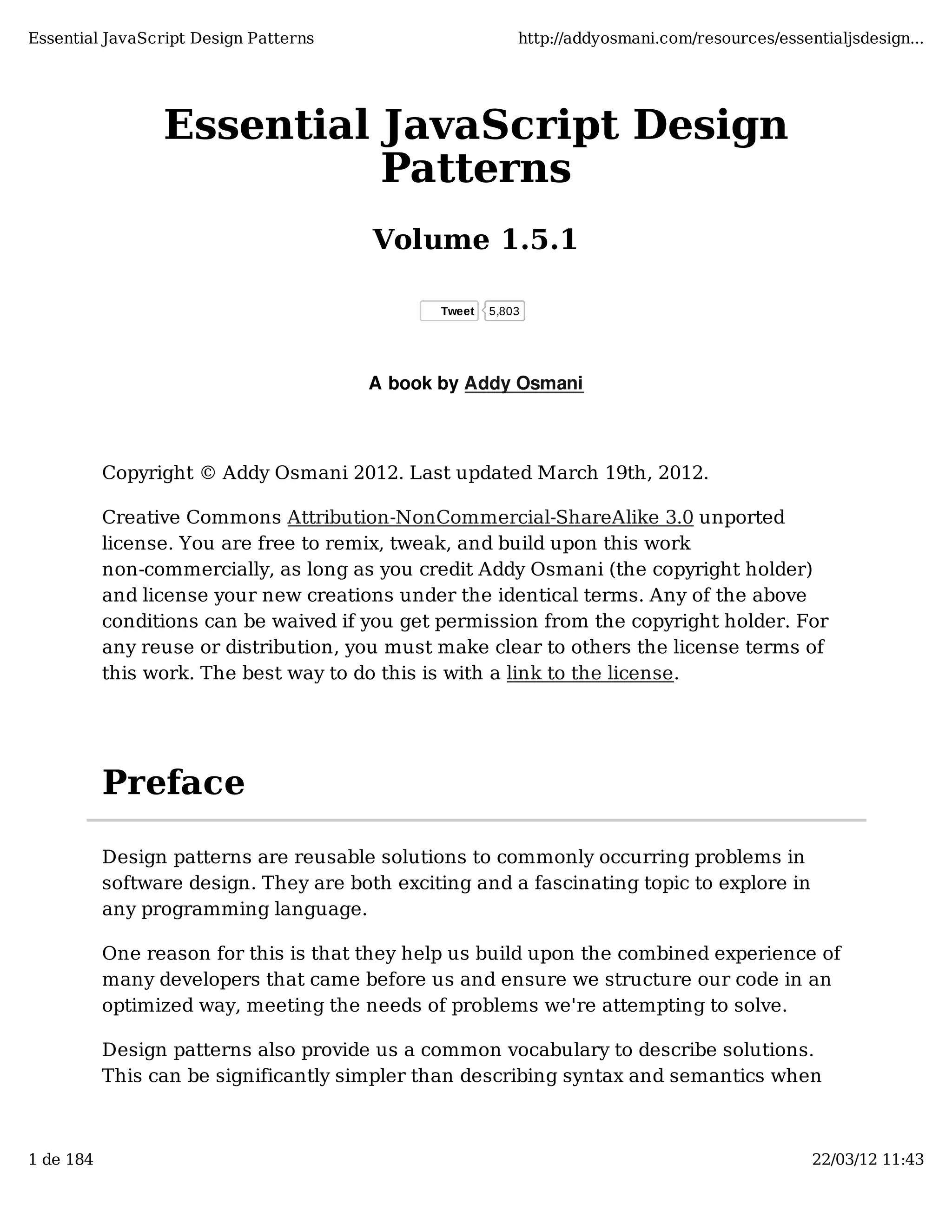 Essential JavaScript Design Patterns http://addyosmani.com/resources/essentialjsdesign... Essential JavaScript Design Patterns Volume 1.5.1 Tweet 5,803 A book by Addy Osmani Copyright © Addy Osmani 2012. Last updated March 19th, 2012. Creative Commons Attribution-NonCommercial-ShareAlike 3.0 unported license. You are free to remix, tweak, and build upon this work non-commercially, as long as you credit Addy Osmani (the copyright holder) and license your new creations under the identical terms. Any of the above conditions can be waived if you get permission from the copyright holder. For any reuse or distribution, you must make clear to others the license terms of this work. The best way to do this is with a link to the license. Preface Design patterns are reusable solutions to commonly occurring problems in software design. They are both exciting and a fascinating topic to explore in any programming language. One reason for this is that they help us build upon the combined experience of many developers that came before us and ensure we structure our code in an optimized way, meeting the needs of problems we're attempting to solve. Design patterns also provide us a common vocabulary to describe solutions. This can be significantly simpler than describing syntax and semantics when 1 de 184 22/03/12 11:43 