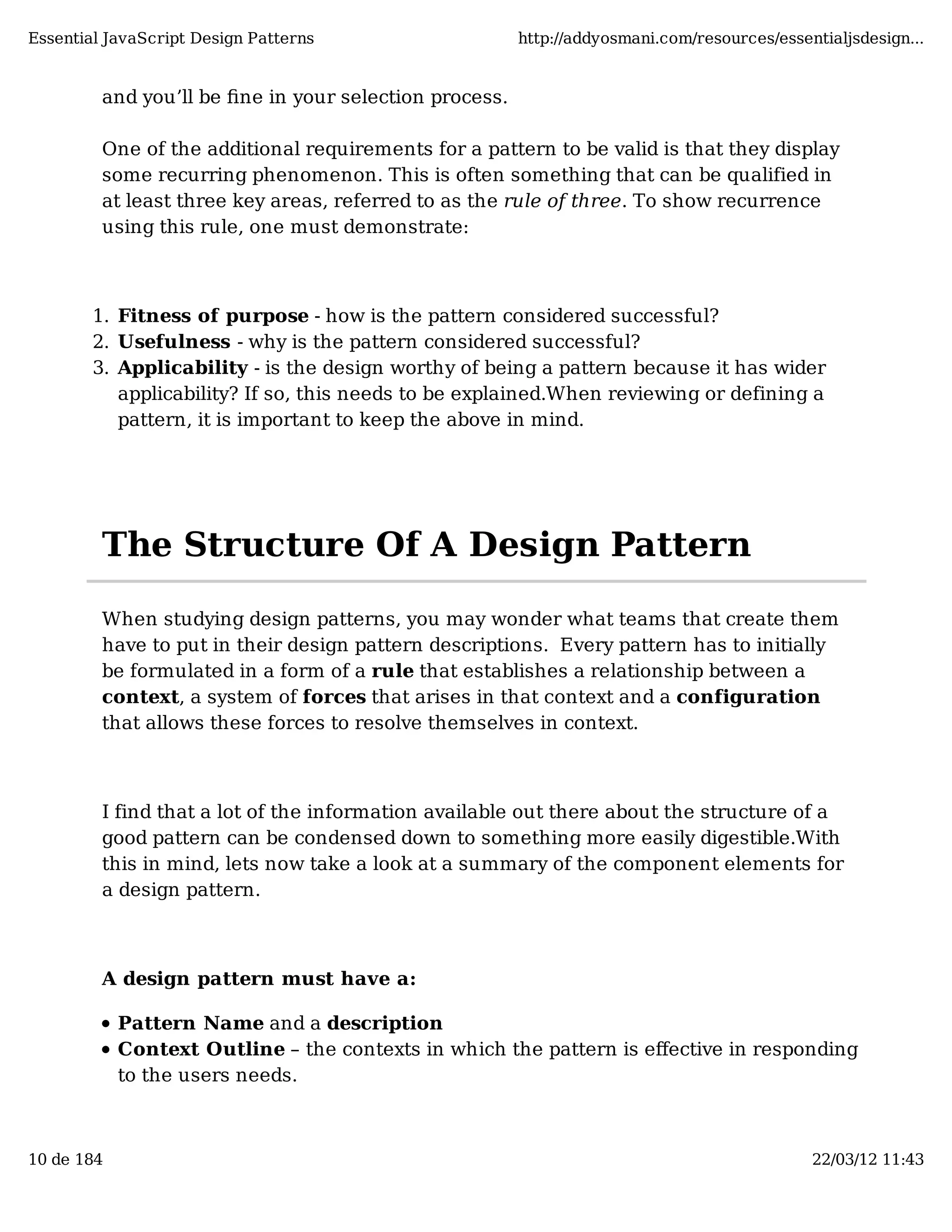 Essential JavaScript Design Patterns http://addyosmani.com/resources/essentialjsdesign... and you’ll be ﬁne in your selection process. One of the additional requirements for a pattern to be valid is that they display some recurring phenomenon. This is often something that can be qualified in at least three key areas, referred to as the rule of three. To show recurrence using this rule, one must demonstrate: 1. Fitness of purpose - how is the pattern considered successful? 2. Usefulness - why is the pattern considered successful? 3. Applicability - is the design worthy of being a pattern because it has wider applicability? If so, this needs to be explained.When reviewing or defining a pattern, it is important to keep the above in mind. The Structure Of A Design Pattern When studying design patterns, you may wonder what teams that create them have to put in their design pattern descriptions. Every pattern has to initially be formulated in a form of a rule that establishes a relationship between a context, a system of forces that arises in that context and a configuration that allows these forces to resolve themselves in context. I find that a lot of the information available out there about the structure of a good pattern can be condensed down to something more easily digestible.With this in mind, lets now take a look at a summary of the component elements for a design pattern. A design pattern must have a: Pattern Name and a description Context Outline – the contexts in which the pattern is eﬀective in responding to the users needs. 10 de 184 22/03/12 11:43 