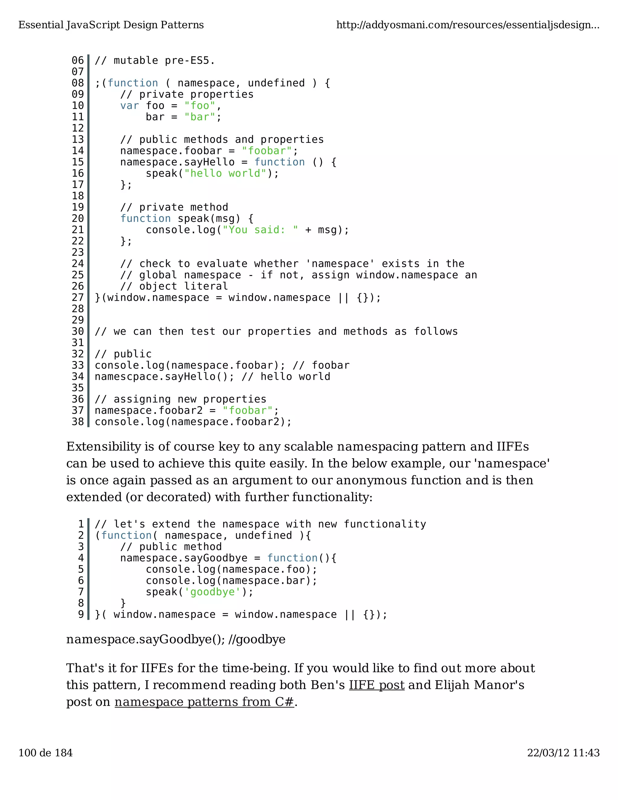 Essential JavaScript Design Patterns http://addyosmani.com/resources/essentialjsdesign... 06 // mutable pre-ES5. 07 08 ;(function ( namespace, undefined ) { 09 // private properties 10 var foo = "foo", 11 bar = "bar"; 12 13 // public methods and properties 14 namespace.foobar = "foobar"; 15 namespace.sayHello = function () { 16 speak("hello world"); 17 }; 18 19 // private method 20 function speak(msg) { 21 console.log("You said: " + msg); 22 }; 23 24 // check to evaluate whether 'namespace' exists in the 25 // global namespace - if not, assign window.namespace an 26 // object literal 27 }(window.namespace = window.namespace || {}); 28 29 30 // we can then test our properties and methods as follows 31 32 // public 33 console.log(namespace.foobar); // foobar 34 namescpace.sayHello(); // hello world 35 36 // assigning new properties 37 namespace.foobar2 = "foobar"; 38 console.log(namespace.foobar2); Extensibility is of course key to any scalable namespacing pattern and IIFEs can be used to achieve this quite easily. In the below example, our 'namespace' is once again passed as an argument to our anonymous function and is then extended (or decorated) with further functionality: 1 // let's extend the namespace with new functionality 2 (function( namespace, undefined ){ 3 // public method 4 namespace.sayGoodbye = function(){ 5 console.log(namespace.foo); 6 console.log(namespace.bar); 7 speak('goodbye'); 8 } 9 }( window.namespace = window.namespace || {}); namespace.sayGoodbye(); //goodbye That's it for IIFEs for the time-being. If you would like to find out more about this pattern, I recommend reading both Ben's IIFE post and Elijah Manor's post on namespace patterns from C#. 100 de 184 22/03/12 11:43 