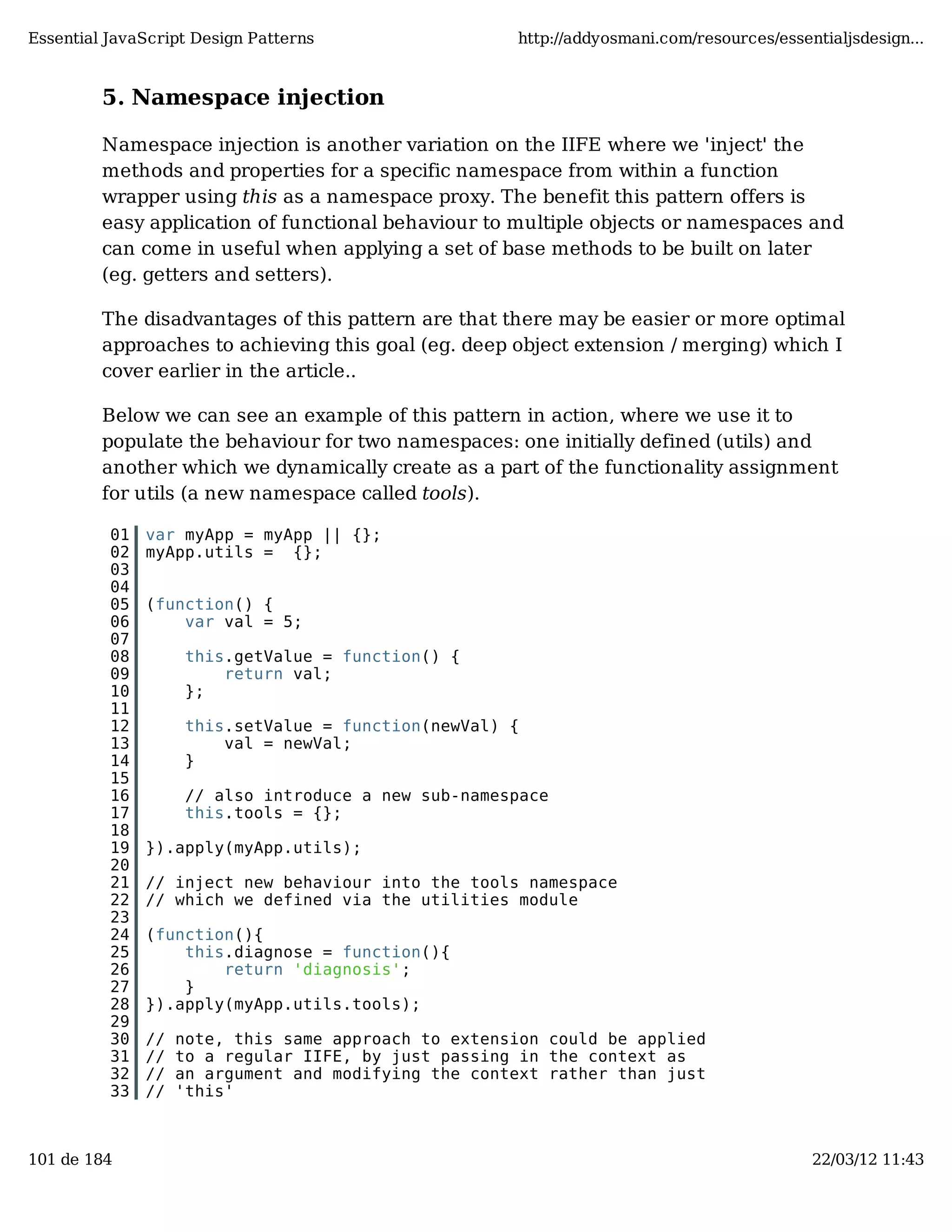 Essential JavaScript Design Patterns http://addyosmani.com/resources/essentialjsdesign... 5. Namespace injection Namespace injection is another variation on the IIFE where we 'inject' the methods and properties for a specific namespace from within a function wrapper using this as a namespace proxy. The benefit this pattern offers is easy application of functional behaviour to multiple objects or namespaces and can come in useful when applying a set of base methods to be built on later (eg. getters and setters). The disadvantages of this pattern are that there may be easier or more optimal approaches to achieving this goal (eg. deep object extension / merging) which I cover earlier in the article.. Below we can see an example of this pattern in action, where we use it to populate the behaviour for two namespaces: one initially defined (utils) and another which we dynamically create as a part of the functionality assignment for utils (a new namespace called tools). 01 var myApp = myApp || {}; 02 myApp.utils = {}; 03 04 05 (function() { 06 var val = 5; 07 08 this.getValue = function() { 09 return val; 10 }; 11 12 this.setValue = function(newVal) { 13 val = newVal; 14 } 15 16 // also introduce a new sub-namespace 17 this.tools = {}; 18 19 }).apply(myApp.utils); 20 21 // inject new behaviour into the tools namespace 22 // which we defined via the utilities module 23 24 (function(){ 25 this.diagnose = function(){ 26 return 'diagnosis'; 27 } 28 }).apply(myApp.utils.tools); 29 30 // note, this same approach to extension could be applied 31 // to a regular IIFE, by just passing in the context as 32 // an argument and modifying the context rather than just 33 // 'this' 101 de 184 22/03/12 11:43 