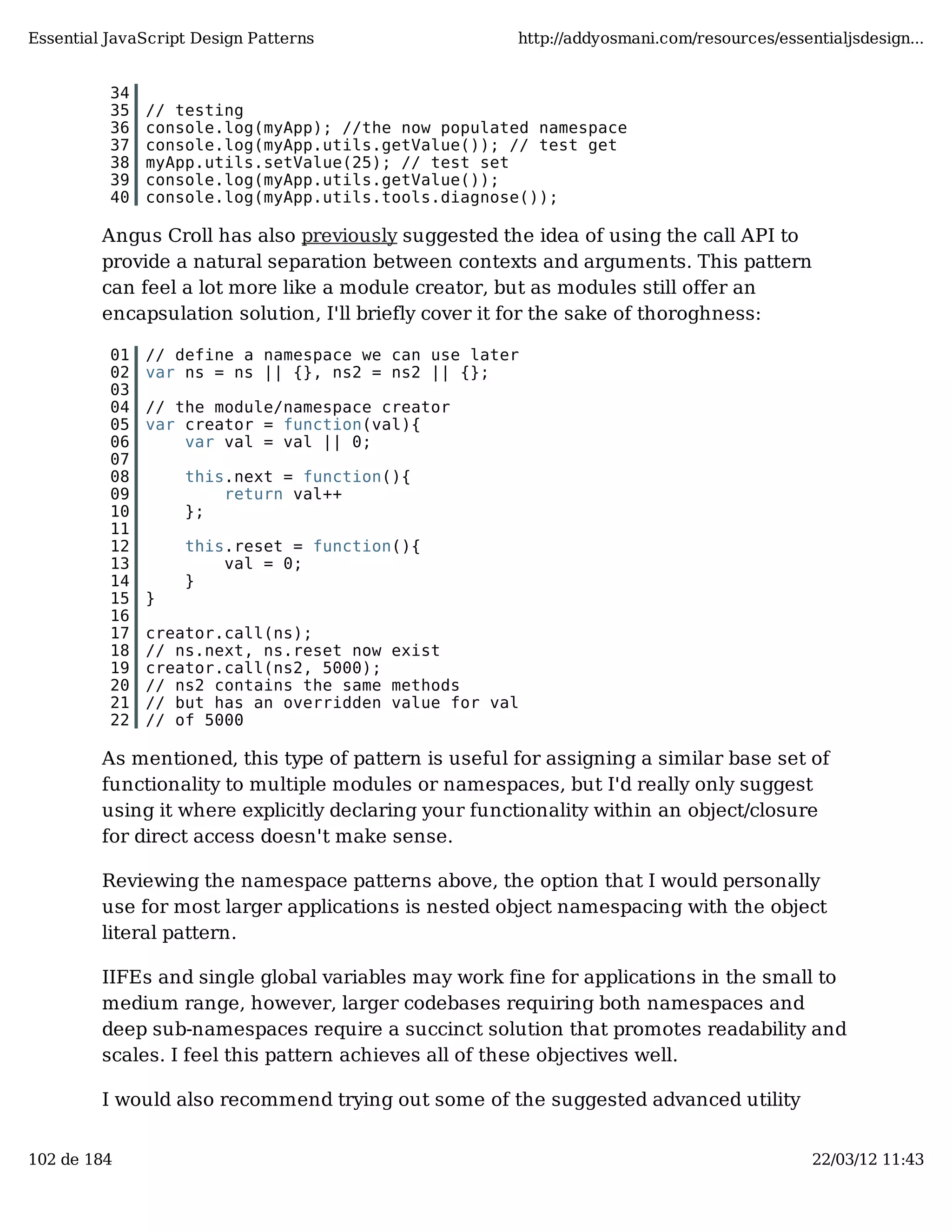 Essential JavaScript Design Patterns http://addyosmani.com/resources/essentialjsdesign... 34 35 // testing 36 console.log(myApp); //the now populated namespace 37 console.log(myApp.utils.getValue()); // test get 38 myApp.utils.setValue(25); // test set 39 console.log(myApp.utils.getValue()); 40 console.log(myApp.utils.tools.diagnose()); Angus Croll has also previously suggested the idea of using the call API to provide a natural separation between contexts and arguments. This pattern can feel a lot more like a module creator, but as modules still offer an encapsulation solution, I'll briefly cover it for the sake of thoroghness: 01 // define a namespace we can use later 02 var ns = ns || {}, ns2 = ns2 || {}; 03 04 // the module/namespace creator 05 var creator = function(val){ 06 var val = val || 0; 07 08 this.next = function(){ 09 return val++ 10 }; 11 12 this.reset = function(){ 13 val = 0; 14 } 15 } 16 17 creator.call(ns); 18 // ns.next, ns.reset now exist 19 creator.call(ns2, 5000); 20 // ns2 contains the same methods 21 // but has an overridden value for val 22 // of 5000 As mentioned, this type of pattern is useful for assigning a similar base set of functionality to multiple modules or namespaces, but I'd really only suggest using it where explicitly declaring your functionality within an object/closure for direct access doesn't make sense. Reviewing the namespace patterns above, the option that I would personally use for most larger applications is nested object namespacing with the object literal pattern. IIFEs and single global variables may work fine for applications in the small to medium range, however, larger codebases requiring both namespaces and deep sub-namespaces require a succinct solution that promotes readability and scales. I feel this pattern achieves all of these objectives well. I would also recommend trying out some of the suggested advanced utility 102 de 184 22/03/12 11:43 