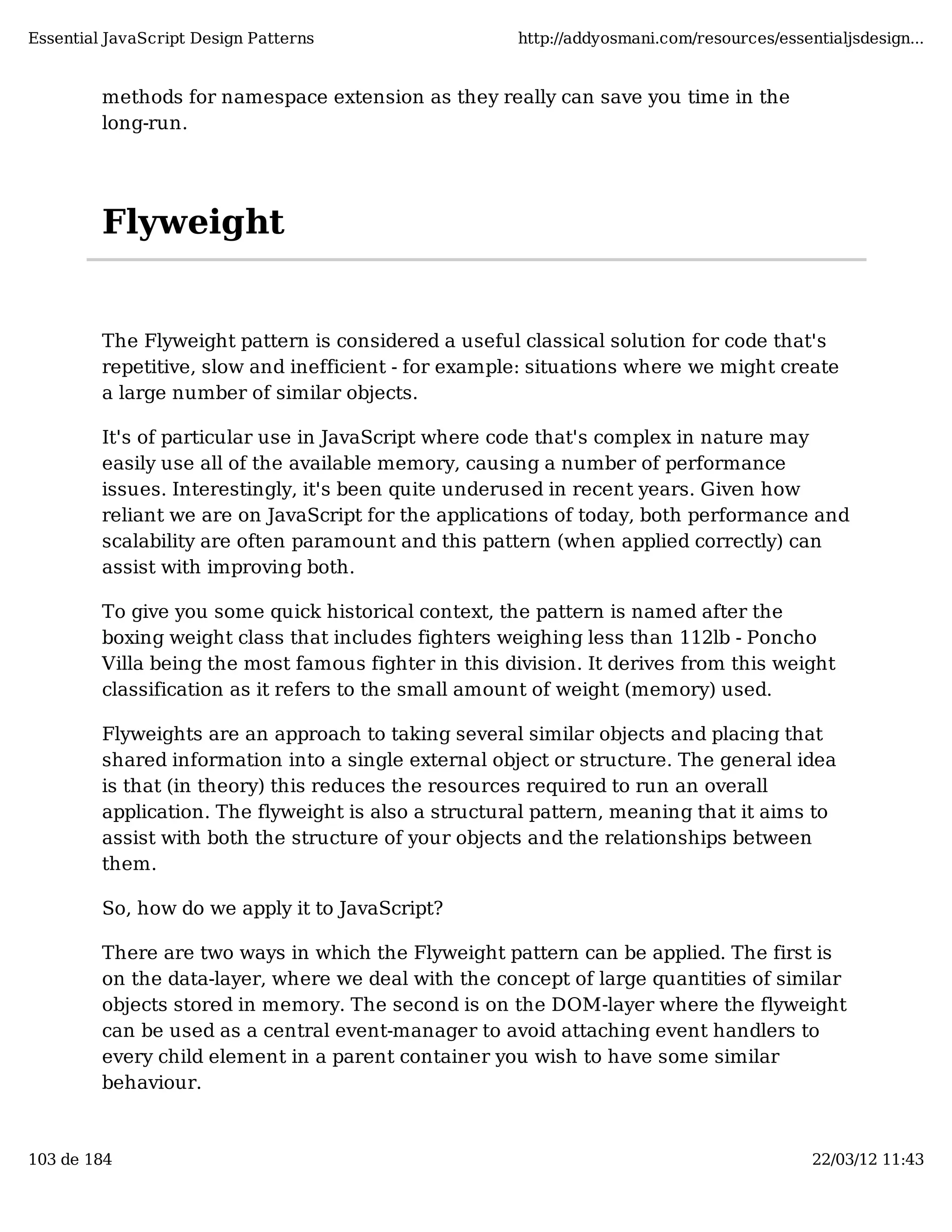 Essential JavaScript Design Patterns http://addyosmani.com/resources/essentialjsdesign... methods for namespace extension as they really can save you time in the long-run. Flyweight The Flyweight pattern is considered a useful classical solution for code that's repetitive, slow and inefficient - for example: situations where we might create a large number of similar objects. It's of particular use in JavaScript where code that's complex in nature may easily use all of the available memory, causing a number of performance issues. Interestingly, it's been quite underused in recent years. Given how reliant we are on JavaScript for the applications of today, both performance and scalability are often paramount and this pattern (when applied correctly) can assist with improving both. To give you some quick historical context, the pattern is named after the boxing weight class that includes fighters weighing less than 112lb - Poncho Villa being the most famous fighter in this division. It derives from this weight classification as it refers to the small amount of weight (memory) used. Flyweights are an approach to taking several similar objects and placing that shared information into a single external object or structure. The general idea is that (in theory) this reduces the resources required to run an overall application. The flyweight is also a structural pattern, meaning that it aims to assist with both the structure of your objects and the relationships between them. So, how do we apply it to JavaScript? There are two ways in which the Flyweight pattern can be applied. The first is on the data-layer, where we deal with the concept of large quantities of similar objects stored in memory. The second is on the DOM-layer where the flyweight can be used as a central event-manager to avoid attaching event handlers to every child element in a parent container you wish to have some similar behaviour. 103 de 184 22/03/12 11:43 