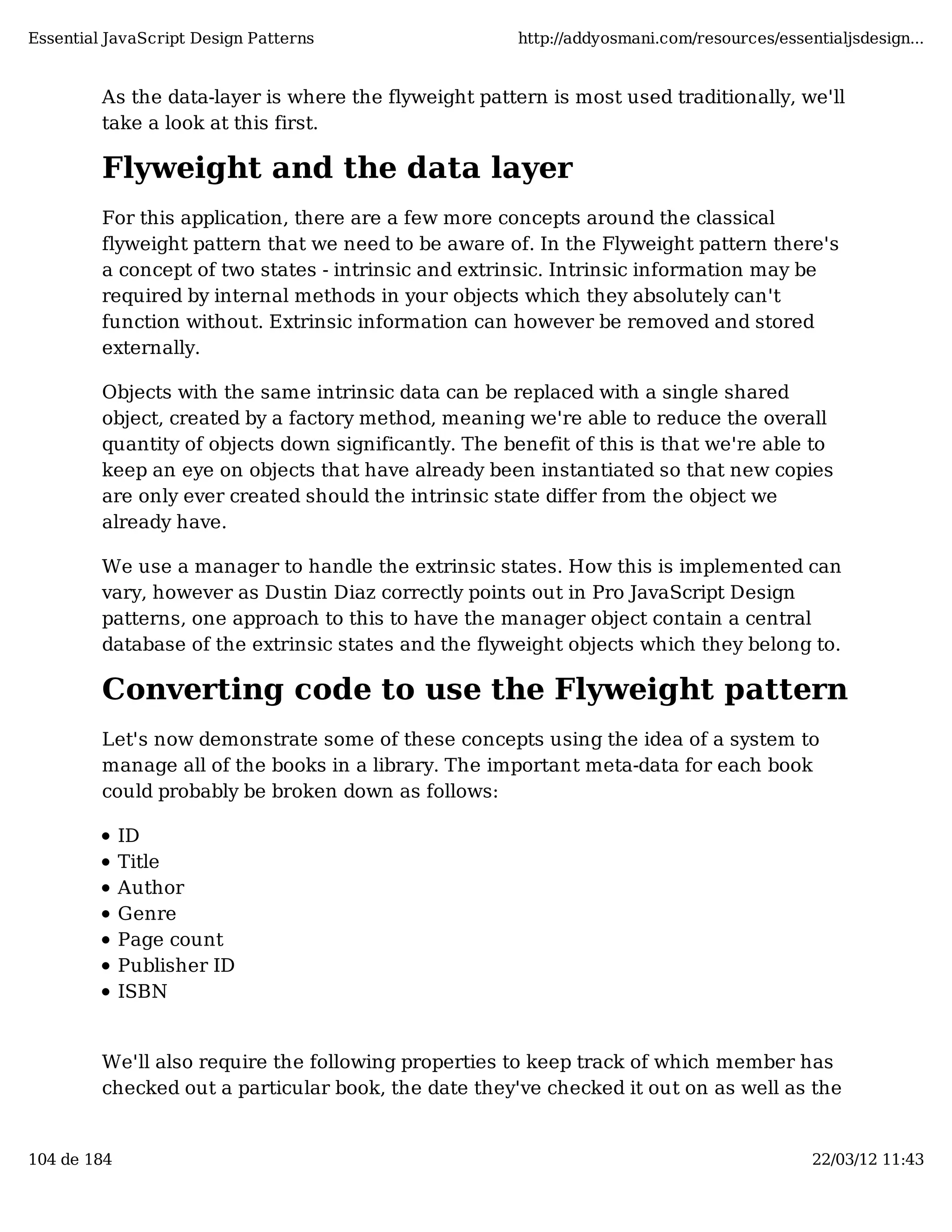 Essential JavaScript Design Patterns http://addyosmani.com/resources/essentialjsdesign... As the data-layer is where the flyweight pattern is most used traditionally, we'll take a look at this first. Flyweight and the data layer For this application, there are a few more concepts around the classical flyweight pattern that we need to be aware of. In the Flyweight pattern there's a concept of two states - intrinsic and extrinsic. Intrinsic information may be required by internal methods in your objects which they absolutely can't function without. Extrinsic information can however be removed and stored externally. Objects with the same intrinsic data can be replaced with a single shared object, created by a factory method, meaning we're able to reduce the overall quantity of objects down significantly. The benefit of this is that we're able to keep an eye on objects that have already been instantiated so that new copies are only ever created should the intrinsic state differ from the object we already have. We use a manager to handle the extrinsic states. How this is implemented can vary, however as Dustin Diaz correctly points out in Pro JavaScript Design patterns, one approach to this to have the manager object contain a central database of the extrinsic states and the flyweight objects which they belong to. Converting code to use the Flyweight pattern Let's now demonstrate some of these concepts using the idea of a system to manage all of the books in a library. The important meta-data for each book could probably be broken down as follows: ID Title Author Genre Page count Publisher ID ISBN We'll also require the following properties to keep track of which member has checked out a particular book, the date they've checked it out on as well as the 104 de 184 22/03/12 11:43 