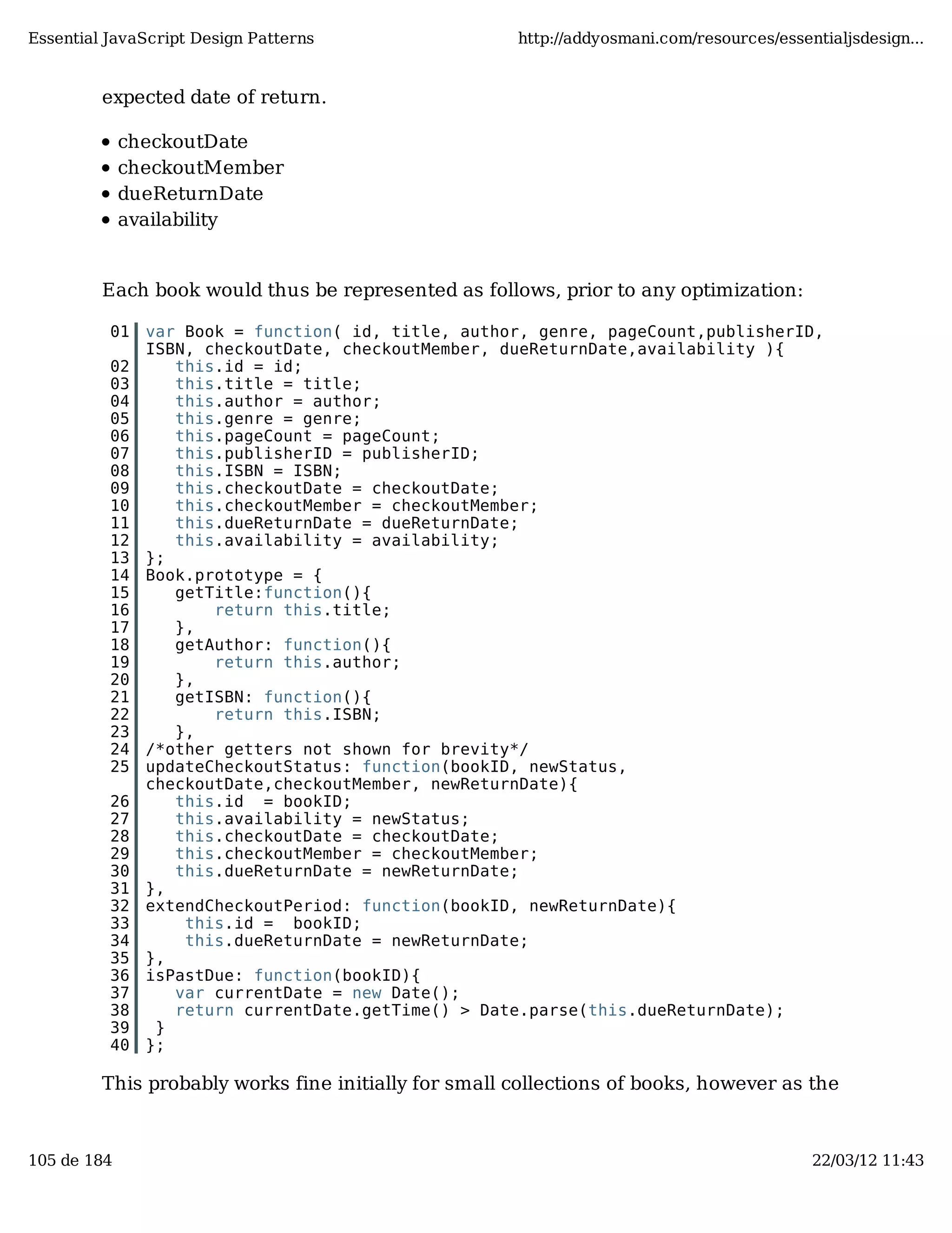 Essential JavaScript Design Patterns http://addyosmani.com/resources/essentialjsdesign... expected date of return. checkoutDate checkoutMember dueReturnDate availability Each book would thus be represented as follows, prior to any optimization: 01 var Book = function( id, title, author, genre, pageCount,publisherID, ISBN, checkoutDate, checkoutMember, dueReturnDate,availability ){ 02 this.id = id; 03 this.title = title; 04 this.author = author; 05 this.genre = genre; 06 this.pageCount = pageCount; 07 this.publisherID = publisherID; 08 this.ISBN = ISBN; 09 this.checkoutDate = checkoutDate; 10 this.checkoutMember = checkoutMember; 11 this.dueReturnDate = dueReturnDate; 12 this.availability = availability; 13 }; 14 Book.prototype = { 15 getTitle:function(){ 16 return this.title; 17 }, 18 getAuthor: function(){ 19 return this.author; 20 }, 21 getISBN: function(){ 22 return this.ISBN; 23 }, 24 /*other getters not shown for brevity*/ 25 updateCheckoutStatus: function(bookID, newStatus, checkoutDate,checkoutMember, newReturnDate){ 26 this.id = bookID; 27 this.availability = newStatus; 28 this.checkoutDate = checkoutDate; 29 this.checkoutMember = checkoutMember; 30 this.dueReturnDate = newReturnDate; 31 }, 32 extendCheckoutPeriod: function(bookID, newReturnDate){ 33 this.id = bookID; 34 this.dueReturnDate = newReturnDate; 35 }, 36 isPastDue: function(bookID){ 37 var currentDate = new Date(); 38 return currentDate.getTime() > Date.parse(this.dueReturnDate); 39 } 40 }; This probably works fine initially for small collections of books, however as the 105 de 184 22/03/12 11:43 