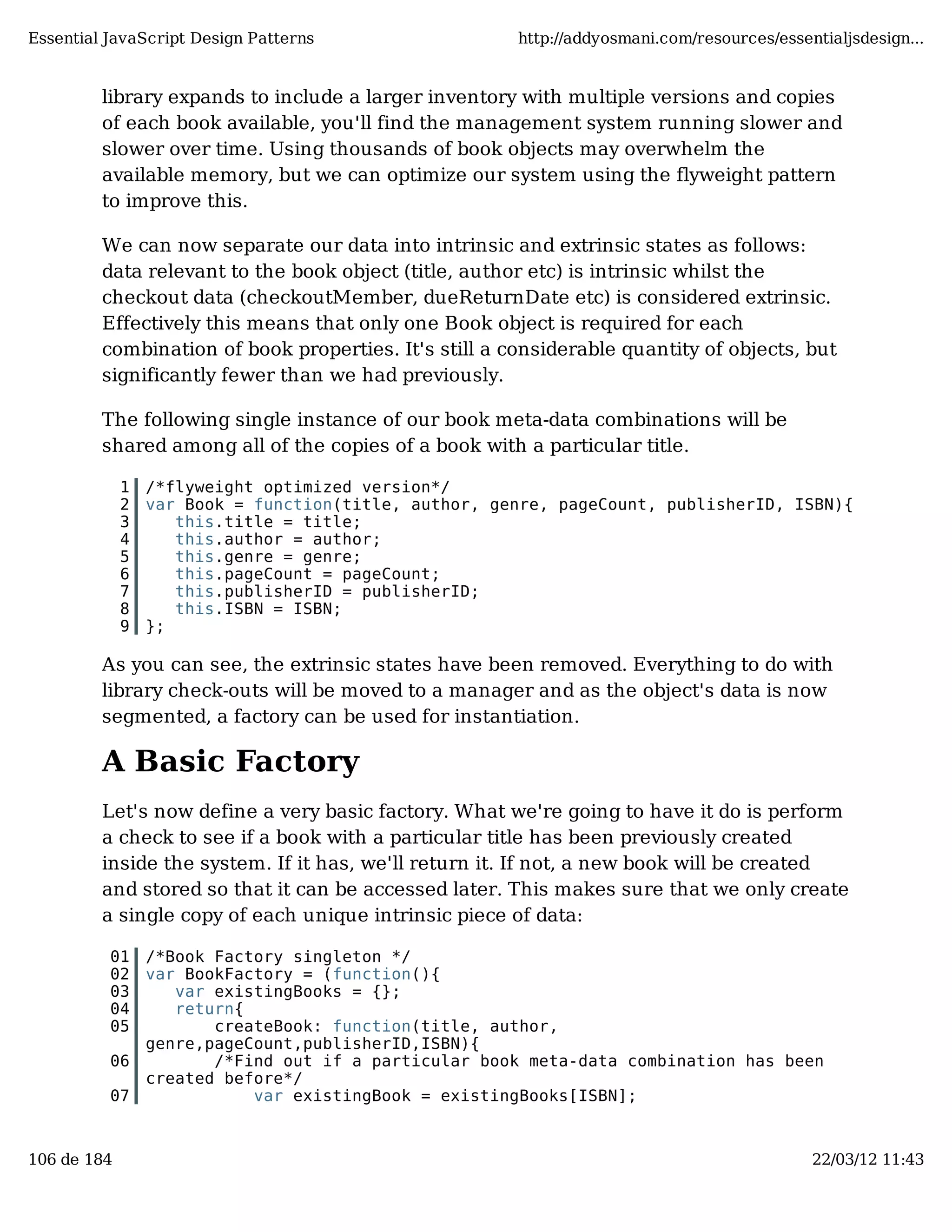 Essential JavaScript Design Patterns http://addyosmani.com/resources/essentialjsdesign... library expands to include a larger inventory with multiple versions and copies of each book available, you'll find the management system running slower and slower over time. Using thousands of book objects may overwhelm the available memory, but we can optimize our system using the flyweight pattern to improve this. We can now separate our data into intrinsic and extrinsic states as follows: data relevant to the book object (title, author etc) is intrinsic whilst the checkout data (checkoutMember, dueReturnDate etc) is considered extrinsic. Effectively this means that only one Book object is required for each combination of book properties. It's still a considerable quantity of objects, but significantly fewer than we had previously. The following single instance of our book meta-data combinations will be shared among all of the copies of a book with a particular title. 1 /*flyweight optimized version*/ 2 var Book = function(title, author, genre, pageCount, publisherID, ISBN){ 3 this.title = title; 4 this.author = author; 5 this.genre = genre; 6 this.pageCount = pageCount; 7 this.publisherID = publisherID; 8 this.ISBN = ISBN; 9 }; As you can see, the extrinsic states have been removed. Everything to do with library check-outs will be moved to a manager and as the object's data is now segmented, a factory can be used for instantiation. A Basic Factory Let's now define a very basic factory. What we're going to have it do is perform a check to see if a book with a particular title has been previously created inside the system. If it has, we'll return it. If not, a new book will be created and stored so that it can be accessed later. This makes sure that we only create a single copy of each unique intrinsic piece of data: 01 /*Book Factory singleton */ 02 var BookFactory = (function(){ 03 var existingBooks = {}; 04 return{ 05 createBook: function(title, author, genre,pageCount,publisherID,ISBN){ 06 /*Find out if a particular book meta-data combination has been created before*/ 07 var existingBook = existingBooks[ISBN]; 106 de 184 22/03/12 11:43 