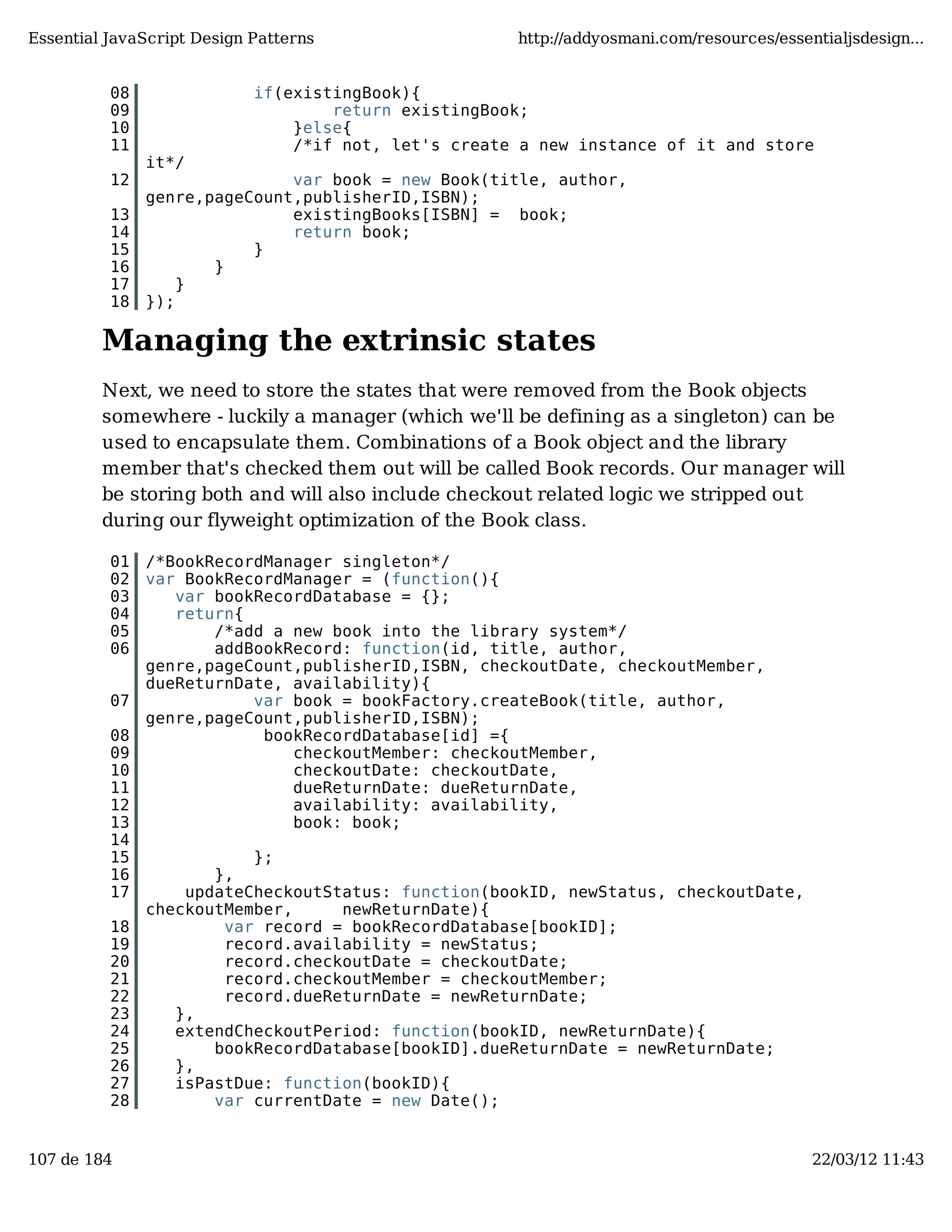 Essential JavaScript Design Patterns http://addyosmani.com/resources/essentialjsdesign... 08 if(existingBook){ 09 return existingBook; 10 }else{ 11 /*if not, let's create a new instance of it and store it*/ 12 var book = new Book(title, author, genre,pageCount,publisherID,ISBN); 13 existingBooks[ISBN] = book; 14 return book; 15 } 16 } 17 } 18 }); Managing the extrinsic states Next, we need to store the states that were removed from the Book objects somewhere - luckily a manager (which we'll be defining as a singleton) can be used to encapsulate them. Combinations of a Book object and the library member that's checked them out will be called Book records. Our manager will be storing both and will also include checkout related logic we stripped out during our flyweight optimization of the Book class. 01 /*BookRecordManager singleton*/ 02 var BookRecordManager = (function(){ 03 var bookRecordDatabase = {}; 04 return{ 05 /*add a new book into the library system*/ 06 addBookRecord: function(id, title, author, genre,pageCount,publisherID,ISBN, checkoutDate, checkoutMember, dueReturnDate, availability){ 07 var book = bookFactory.createBook(title, author, genre,pageCount,publisherID,ISBN); 08 bookRecordDatabase[id] ={ 09 checkoutMember: checkoutMember, 10 checkoutDate: checkoutDate, 11 dueReturnDate: dueReturnDate, 12 availability: availability, 13 book: book; 14 15 }; 16 }, 17 updateCheckoutStatus: function(bookID, newStatus, checkoutDate, checkoutMember, newReturnDate){ 18 var record = bookRecordDatabase[bookID]; 19 record.availability = newStatus; 20 record.checkoutDate = checkoutDate; 21 record.checkoutMember = checkoutMember; 22 record.dueReturnDate = newReturnDate; 23 }, 24 extendCheckoutPeriod: function(bookID, newReturnDate){ 25 bookRecordDatabase[bookID].dueReturnDate = newReturnDate; 26 }, 27 isPastDue: function(bookID){ 28 var currentDate = new Date(); 107 de 184 22/03/12 11:43 