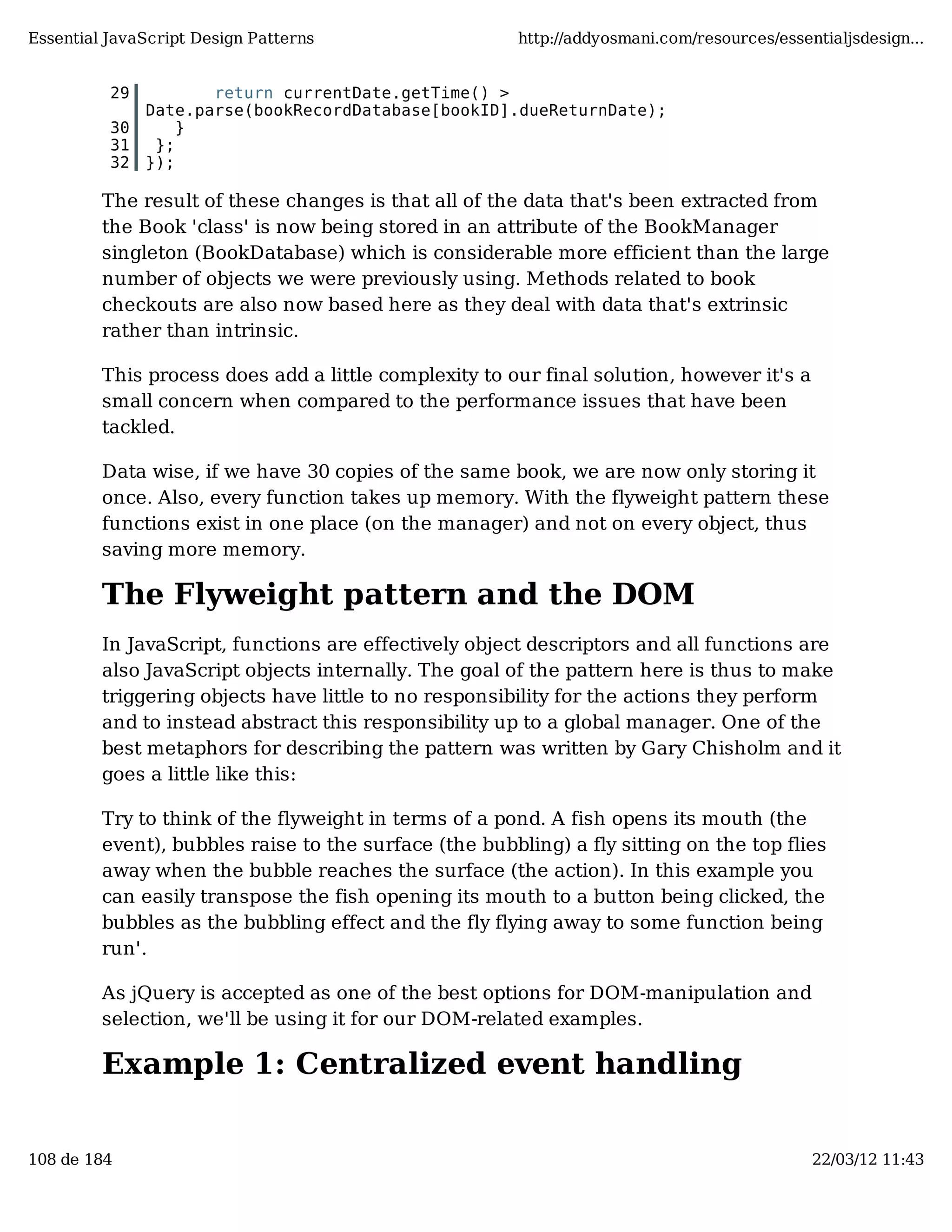 Essential JavaScript Design Patterns http://addyosmani.com/resources/essentialjsdesign... 29 return currentDate.getTime() > Date.parse(bookRecordDatabase[bookID].dueReturnDate); 30 } 31 }; 32 }); The result of these changes is that all of the data that's been extracted from the Book 'class' is now being stored in an attribute of the BookManager singleton (BookDatabase) which is considerable more efficient than the large number of objects we were previously using. Methods related to book checkouts are also now based here as they deal with data that's extrinsic rather than intrinsic. This process does add a little complexity to our final solution, however it's a small concern when compared to the performance issues that have been tackled. Data wise, if we have 30 copies of the same book, we are now only storing it once. Also, every function takes up memory. With the flyweight pattern these functions exist in one place (on the manager) and not on every object, thus saving more memory. The Flyweight pattern and the DOM In JavaScript, functions are effectively object descriptors and all functions are also JavaScript objects internally. The goal of the pattern here is thus to make triggering objects have little to no responsibility for the actions they perform and to instead abstract this responsibility up to a global manager. One of the best metaphors for describing the pattern was written by Gary Chisholm and it goes a little like this: Try to think of the flyweight in terms of a pond. A fish opens its mouth (the event), bubbles raise to the surface (the bubbling) a fly sitting on the top flies away when the bubble reaches the surface (the action). In this example you can easily transpose the fish opening its mouth to a button being clicked, the bubbles as the bubbling effect and the fly flying away to some function being run'. As jQuery is accepted as one of the best options for DOM-manipulation and selection, we'll be using it for our DOM-related examples. Example 1: Centralized event handling 108 de 184 22/03/12 11:43 