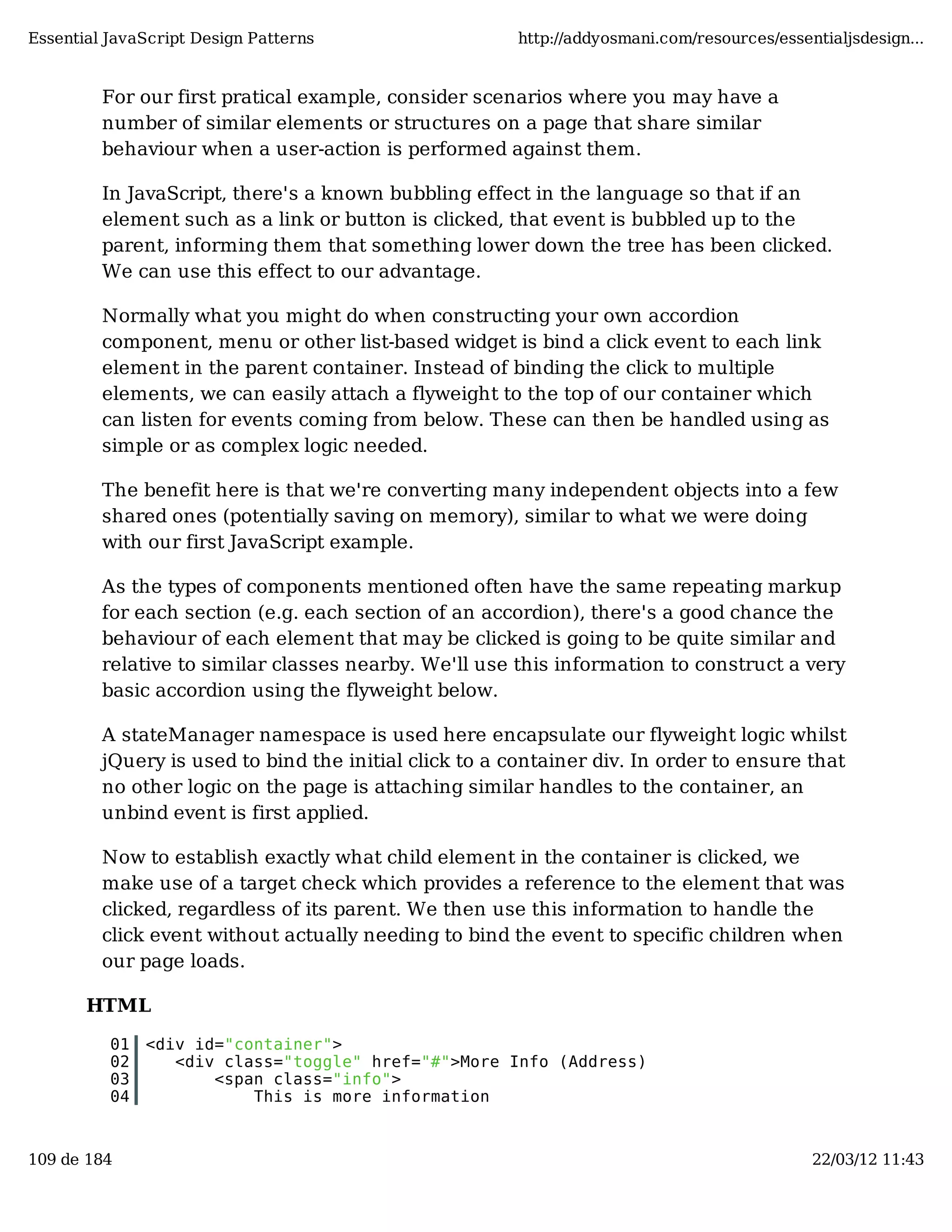 Essential JavaScript Design Patterns http://addyosmani.com/resources/essentialjsdesign... For our first pratical example, consider scenarios where you may have a number of similar elements or structures on a page that share similar behaviour when a user-action is performed against them. In JavaScript, there's a known bubbling effect in the language so that if an element such as a link or button is clicked, that event is bubbled up to the parent, informing them that something lower down the tree has been clicked. We can use this effect to our advantage. Normally what you might do when constructing your own accordion component, menu or other list-based widget is bind a click event to each link element in the parent container. Instead of binding the click to multiple elements, we can easily attach a flyweight to the top of our container which can listen for events coming from below. These can then be handled using as simple or as complex logic needed. The benefit here is that we're converting many independent objects into a few shared ones (potentially saving on memory), similar to what we were doing with our first JavaScript example. As the types of components mentioned often have the same repeating markup for each section (e.g. each section of an accordion), there's a good chance the behaviour of each element that may be clicked is going to be quite similar and relative to similar classes nearby. We'll use this information to construct a very basic accordion using the flyweight below. A stateManager namespace is used here encapsulate our flyweight logic whilst jQuery is used to bind the initial click to a container div. In order to ensure that no other logic on the page is attaching similar handles to the container, an unbind event is first applied. Now to establish exactly what child element in the container is clicked, we make use of a target check which provides a reference to the element that was clicked, regardless of its parent. We then use this information to handle the click event without actually needing to bind the event to specific children when our page loads. HTML 01 <div id="container"> 02 <div class="toggle" href="#">More Info (Address) 03 <span class="info"> 04 This is more information 109 de 184 22/03/12 11:43 