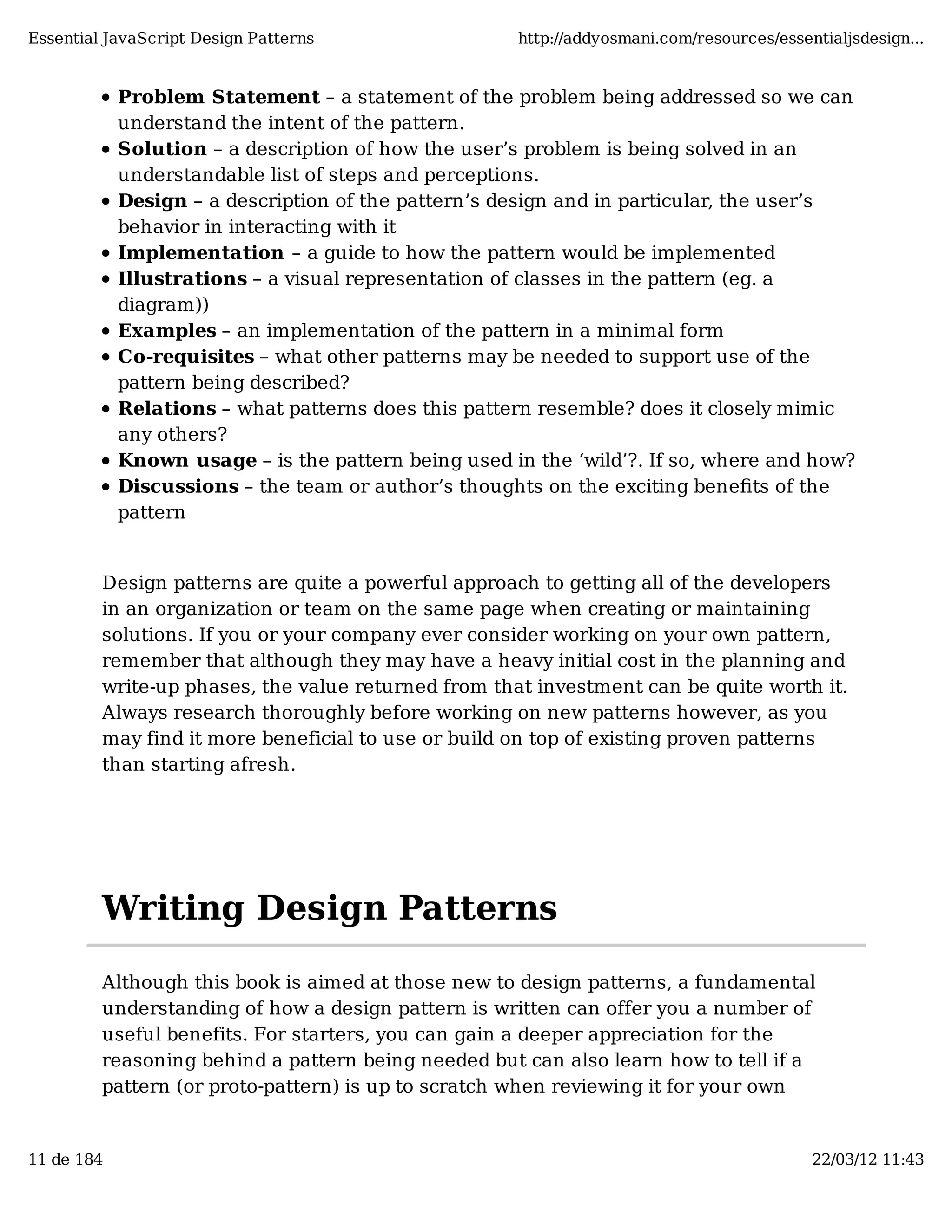 Essential JavaScript Design Patterns http://addyosmani.com/resources/essentialjsdesign... Problem Statement – a statement of the problem being addressed so we can understand the intent of the pattern. Solution – a description of how the user’s problem is being solved in an understandable list of steps and perceptions. Design – a description of the pattern’s design and in particular, the user’s behavior in interacting with it Implementation – a guide to how the pattern would be implemented Illustrations – a visual representation of classes in the pattern (eg. a diagram)) Examples – an implementation of the pattern in a minimal form Co-requisites – what other patterns may be needed to support use of the pattern being described? Relations – what patterns does this pattern resemble? does it closely mimic any others? Known usage – is the pattern being used in the ‘wild’?. If so, where and how? Discussions – the team or author’s thoughts on the exciting beneﬁts of the pattern Design patterns are quite a powerful approach to getting all of the developers in an organization or team on the same page when creating or maintaining solutions. If you or your company ever consider working on your own pattern, remember that although they may have a heavy initial cost in the planning and write-up phases, the value returned from that investment can be quite worth it. Always research thoroughly before working on new patterns however, as you may find it more beneficial to use or build on top of existing proven patterns than starting afresh. Writing Design Patterns Although this book is aimed at those new to design patterns, a fundamental understanding of how a design pattern is written can offer you a number of useful benefits. For starters, you can gain a deeper appreciation for the reasoning behind a pattern being needed but can also learn how to tell if a pattern (or proto-pattern) is up to scratch when reviewing it for your own 11 de 184 22/03/12 11:43 