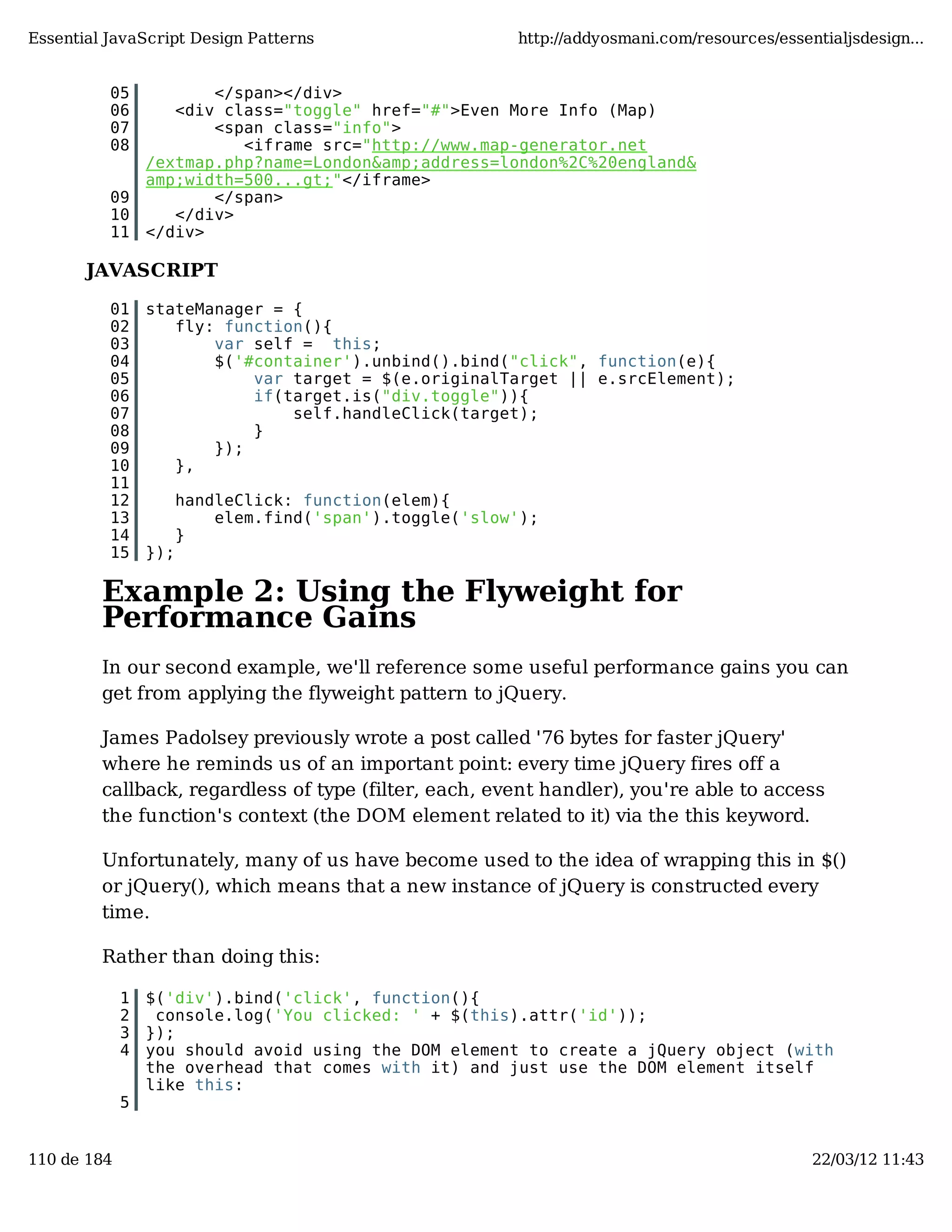 Essential JavaScript Design Patterns http://addyosmani.com/resources/essentialjsdesign... 05 </span></div> 06 <div class="toggle" href="#">Even More Info (Map) 07 <span class="info"> 08 <iframe src="http://www.map-generator.net /extmap.php?name=London&amp;address=london%2C%20england& amp;width=500...gt;"</iframe> 09 </span> 10 </div> 11 </div> JAVASCRIPT 01 stateManager = { 02 fly: function(){ 03 var self = this; 04 $('#container').unbind().bind("click", function(e){ 05 var target = $(e.originalTarget || e.srcElement); 06 if(target.is("div.toggle")){ 07 self.handleClick(target); 08 } 09 }); 10 }, 11 12 handleClick: function(elem){ 13 elem.find('span').toggle('slow'); 14 } 15 }); Example 2: Using the Flyweight for Performance Gains In our second example, we'll reference some useful performance gains you can get from applying the flyweight pattern to jQuery. James Padolsey previously wrote a post called '76 bytes for faster jQuery' where he reminds us of an important point: every time jQuery fires off a callback, regardless of type (filter, each, event handler), you're able to access the function's context (the DOM element related to it) via the this keyword. Unfortunately, many of us have become used to the idea of wrapping this in $() or jQuery(), which means that a new instance of jQuery is constructed every time. Rather than doing this: 1 $('div').bind('click', function(){ 2 console.log('You clicked: ' + $(this).attr('id')); 3 }); 4 you should avoid using the DOM element to create a jQuery object (with the overhead that comes with it) and just use the DOM element itself like this: 5 110 de 184 22/03/12 11:43 