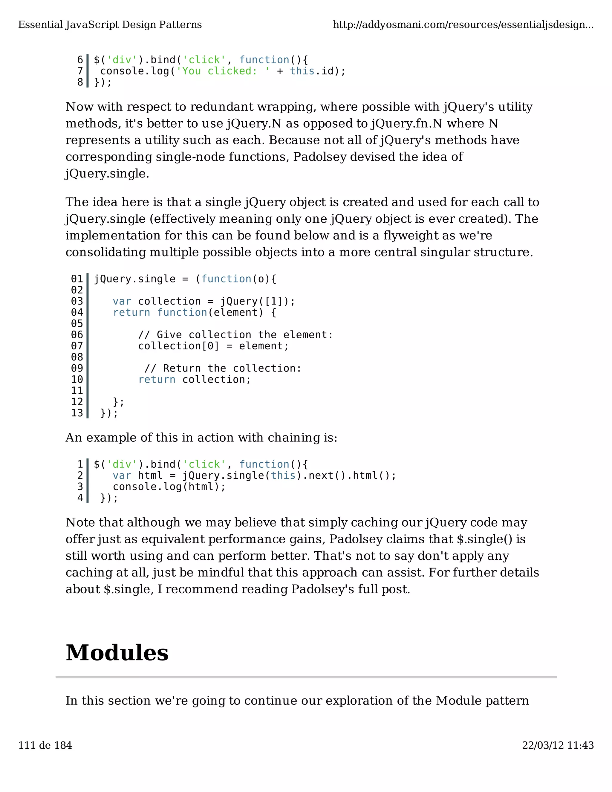 Essential JavaScript Design Patterns http://addyosmani.com/resources/essentialjsdesign... 6 $('div').bind('click', function(){ 7 console.log('You clicked: ' + this.id); 8 }); Now with respect to redundant wrapping, where possible with jQuery's utility methods, it's better to use jQuery.N as opposed to jQuery.fn.N where N represents a utility such as each. Because not all of jQuery's methods have corresponding single-node functions, Padolsey devised the idea of jQuery.single. The idea here is that a single jQuery object is created and used for each call to jQuery.single (effectively meaning only one jQuery object is ever created). The implementation for this can be found below and is a flyweight as we're consolidating multiple possible objects into a more central singular structure. 01 jQuery.single = (function(o){ 02 03 var collection = jQuery([1]); 04 return function(element) { 05 06 // Give collection the element: 07 collection[0] = element; 08 09 // Return the collection: 10 return collection; 11 12 }; 13 }); An example of this in action with chaining is: 1 $('div').bind('click', function(){ 2 var html = jQuery.single(this).next().html(); 3 console.log(html); 4 }); Note that although we may believe that simply caching our jQuery code may offer just as equivalent performance gains, Padolsey claims that $.single() is still worth using and can perform better. That's not to say don't apply any caching at all, just be mindful that this approach can assist. For further details about $.single, I recommend reading Padolsey's full post. Modules In this section we're going to continue our exploration of the Module pattern 111 de 184 22/03/12 11:43 