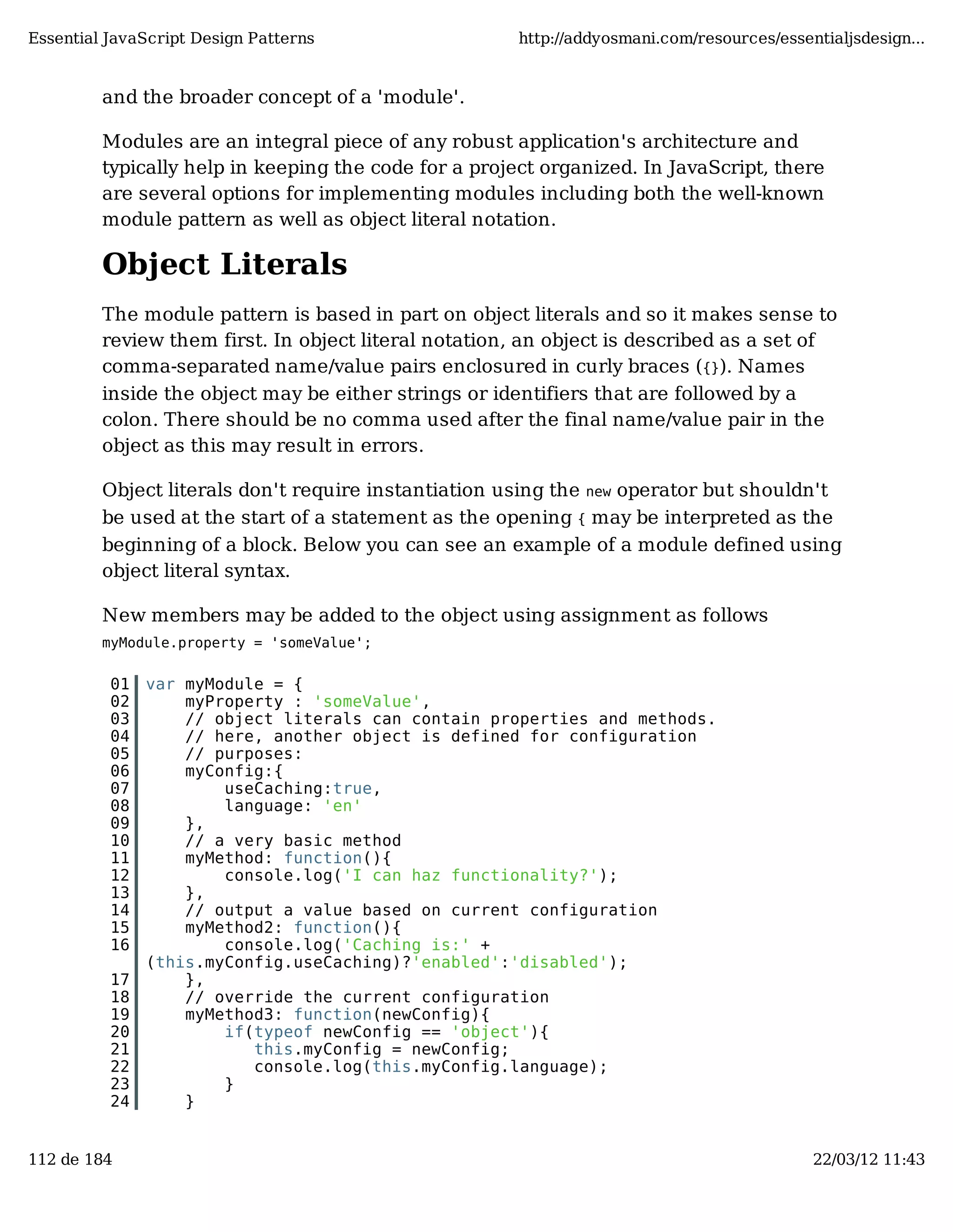 Essential JavaScript Design Patterns http://addyosmani.com/resources/essentialjsdesign... and the broader concept of a 'module'. Modules are an integral piece of any robust application's architecture and typically help in keeping the code for a project organized. In JavaScript, there are several options for implementing modules including both the well-known module pattern as well as object literal notation. Object Literals The module pattern is based in part on object literals and so it makes sense to review them first. In object literal notation, an object is described as a set of comma-separated name/value pairs enclosured in curly braces ({}). Names inside the object may be either strings or identifiers that are followed by a colon. There should be no comma used after the final name/value pair in the object as this may result in errors. Object literals don't require instantiation using the new operator but shouldn't be used at the start of a statement as the opening { may be interpreted as the beginning of a block. Below you can see an example of a module defined using object literal syntax. New members may be added to the object using assignment as follows myModule.property = 'someValue'; 01 var myModule = { 02 myProperty : 'someValue', 03 // object literals can contain properties and methods. 04 // here, another object is defined for configuration 05 // purposes: 06 myConfig:{ 07 useCaching:true, 08 language: 'en' 09 }, 10 // a very basic method 11 myMethod: function(){ 12 console.log('I can haz functionality?'); 13 }, 14 // output a value based on current configuration 15 myMethod2: function(){ 16 console.log('Caching is:' + (this.myConfig.useCaching)?'enabled':'disabled'); 17 }, 18 // override the current configuration 19 myMethod3: function(newConfig){ 20 if(typeof newConfig == 'object'){ 21 this.myConfig = newConfig; 22 console.log(this.myConfig.language); 23 } 24 } 112 de 184 22/03/12 11:43 