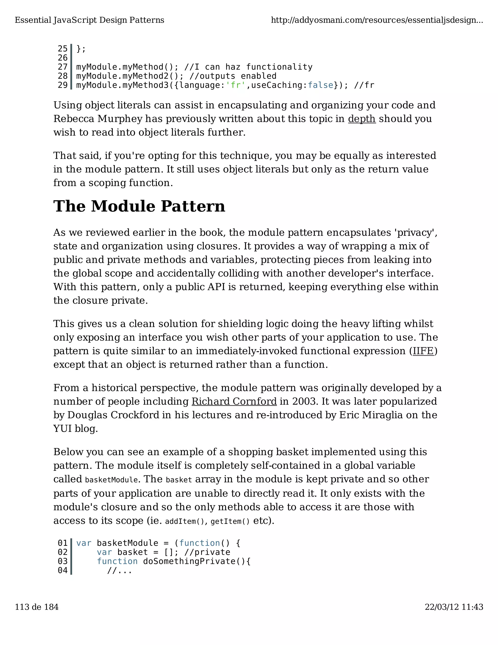 Essential JavaScript Design Patterns http://addyosmani.com/resources/essentialjsdesign... 25 }; 26 27 myModule.myMethod(); //I can haz functionality 28 myModule.myMethod2(); //outputs enabled 29 myModule.myMethod3({language:'fr',useCaching:false}); //fr Using object literals can assist in encapsulating and organizing your code and Rebecca Murphey has previously written about this topic in depth should you wish to read into object literals further. That said, if you're opting for this technique, you may be equally as interested in the module pattern. It still uses object literals but only as the return value from a scoping function. The Module Pattern As we reviewed earlier in the book, the module pattern encapsulates 'privacy', state and organization using closures. It provides a way of wrapping a mix of public and private methods and variables, protecting pieces from leaking into the global scope and accidentally colliding with another developer's interface. With this pattern, only a public API is returned, keeping everything else within the closure private. This gives us a clean solution for shielding logic doing the heavy lifting whilst only exposing an interface you wish other parts of your application to use. The pattern is quite similar to an immediately-invoked functional expression (IIFE) except that an object is returned rather than a function. From a historical perspective, the module pattern was originally developed by a number of people including Richard Cornford in 2003. It was later popularized by Douglas Crockford in his lectures and re-introduced by Eric Miraglia on the YUI blog. Below you can see an example of a shopping basket implemented using this pattern. The module itself is completely self-contained in a global variable called basketModule. The basket array in the module is kept private and so other parts of your application are unable to directly read it. It only exists with the module's closure and so the only methods able to access it are those with access to its scope (ie. addItem(), getItem() etc). 01 var basketModule = (function() { 02 var basket = []; //private 03 function doSomethingPrivate(){ 04 //... 113 de 184 22/03/12 11:43 