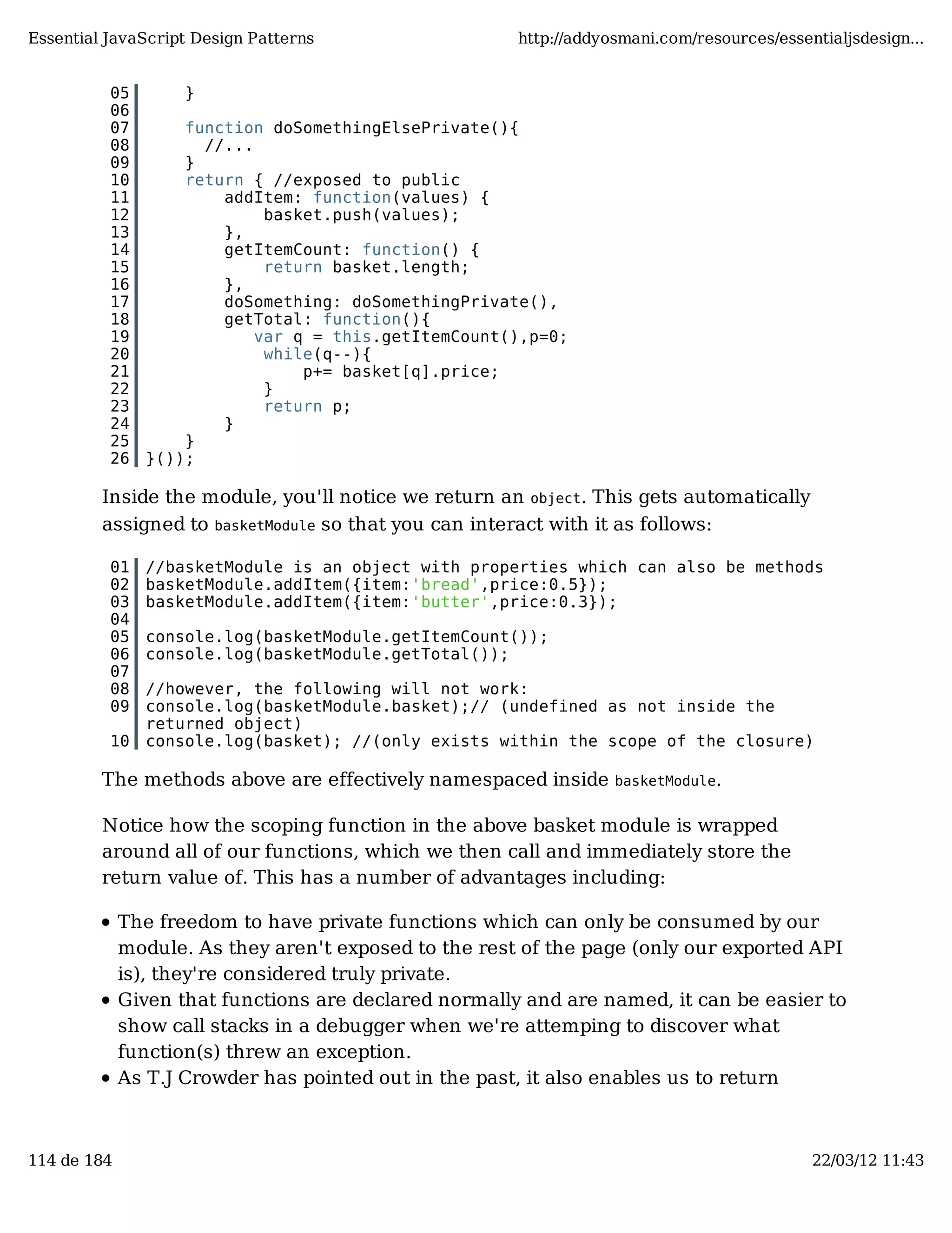 Essential JavaScript Design Patterns http://addyosmani.com/resources/essentialjsdesign... 05 } 06 07 function doSomethingElsePrivate(){ 08 //... 09 } 10 return { //exposed to public 11 addItem: function(values) { 12 basket.push(values); 13 }, 14 getItemCount: function() { 15 return basket.length; 16 }, 17 doSomething: doSomethingPrivate(), 18 getTotal: function(){ 19 var q = this.getItemCount(),p=0; 20 while(q--){ 21 p+= basket[q].price; 22 } 23 return p; 24 } 25 } 26 }()); Inside the module, you'll notice we return an object. This gets automatically assigned to basketModule so that you can interact with it as follows: 01 //basketModule is an object with properties which can also be methods 02 basketModule.addItem({item:'bread',price:0.5}); 03 basketModule.addItem({item:'butter',price:0.3}); 04 05 console.log(basketModule.getItemCount()); 06 console.log(basketModule.getTotal()); 07 08 //however, the following will not work: 09 console.log(basketModule.basket);// (undefined as not inside the returned object) 10 console.log(basket); //(only exists within the scope of the closure) The methods above are effectively namespaced inside basketModule. Notice how the scoping function in the above basket module is wrapped around all of our functions, which we then call and immediately store the return value of. This has a number of advantages including: The freedom to have private functions which can only be consumed by our module. As they aren't exposed to the rest of the page (only our exported API is), they're considered truly private. Given that functions are declared normally and are named, it can be easier to show call stacks in a debugger when we're attemping to discover what function(s) threw an exception. As T.J Crowder has pointed out in the past, it also enables us to return 114 de 184 22/03/12 11:43 