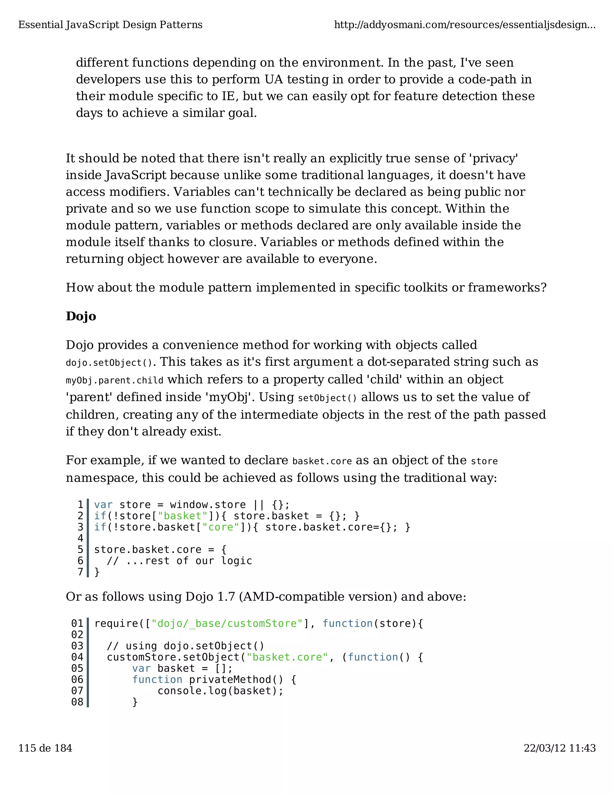Essential JavaScript Design Patterns http://addyosmani.com/resources/essentialjsdesign... different functions depending on the environment. In the past, I've seen developers use this to perform UA testing in order to provide a code-path in their module specific to IE, but we can easily opt for feature detection these days to achieve a similar goal. It should be noted that there isn't really an explicitly true sense of 'privacy' inside JavaScript because unlike some traditional languages, it doesn't have access modifiers. Variables can't technically be declared as being public nor private and so we use function scope to simulate this concept. Within the module pattern, variables or methods declared are only available inside the module itself thanks to closure. Variables or methods defined within the returning object however are available to everyone. How about the module pattern implemented in specific toolkits or frameworks? Dojo Dojo provides a convenience method for working with objects called dojo.setObject(). This takes as it's first argument a dot-separated string such as myObj.parent.child which refers to a property called 'child' within an object 'parent' defined inside 'myObj'. Using setObject() allows us to set the value of children, creating any of the intermediate objects in the rest of the path passed if they don't already exist. For example, if we wanted to declare basket.core as an object of the store namespace, this could be achieved as follows using the traditional way: 1 var store = window.store || {}; 2 if(!store["basket"]){ store.basket = {}; } 3 if(!store.basket["core"]){ store.basket.core={}; } 4 5 store.basket.core = { 6 // ...rest of our logic 7 } Or as follows using Dojo 1.7 (AMD-compatible version) and above: 01 require(["dojo/_base/customStore"], function(store){ 02 03 // using dojo.setObject() 04 customStore.setObject("basket.core", (function() { 05 var basket = []; 06 function privateMethod() { 07 console.log(basket); 08 } 115 de 184 22/03/12 11:43 