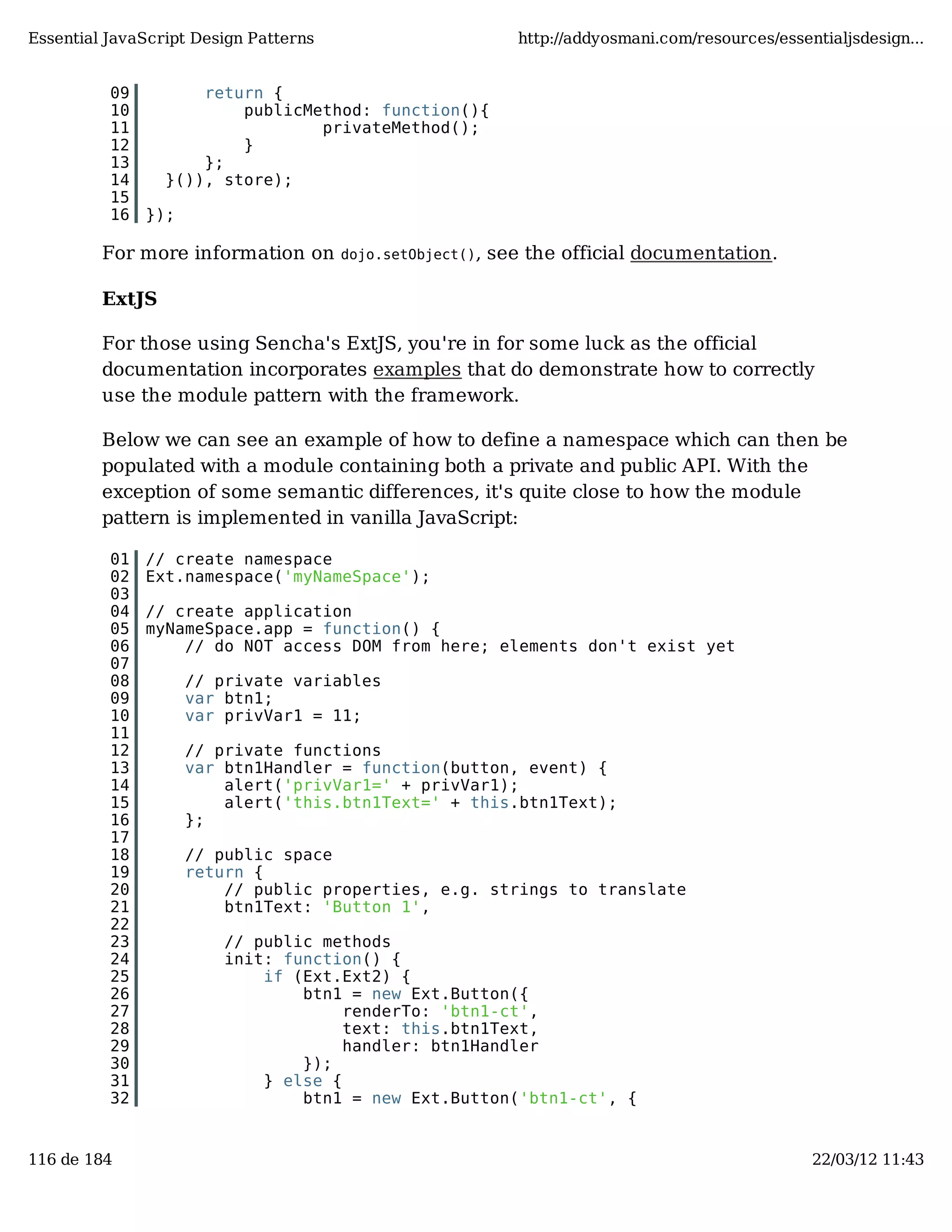 Essential JavaScript Design Patterns http://addyosmani.com/resources/essentialjsdesign... 09 return { 10 publicMethod: function(){ 11 privateMethod(); 12 } 13 }; 14 }()), store); 15 16 }); For more information on dojo.setObject(), see the official documentation. ExtJS For those using Sencha's ExtJS, you're in for some luck as the official documentation incorporates examples that do demonstrate how to correctly use the module pattern with the framework. Below we can see an example of how to define a namespace which can then be populated with a module containing both a private and public API. With the exception of some semantic differences, it's quite close to how the module pattern is implemented in vanilla JavaScript: 01 // create namespace 02 Ext.namespace('myNameSpace'); 03 04 // create application 05 myNameSpace.app = function() { 06 // do NOT access DOM from here; elements don't exist yet 07 08 // private variables 09 var btn1; 10 var privVar1 = 11; 11 12 // private functions 13 var btn1Handler = function(button, event) { 14 alert('privVar1=' + privVar1); 15 alert('this.btn1Text=' + this.btn1Text); 16 }; 17 18 // public space 19 return { 20 // public properties, e.g. strings to translate 21 btn1Text: 'Button 1', 22 23 // public methods 24 init: function() { 25 if (Ext.Ext2) { 26 btn1 = new Ext.Button({ 27 renderTo: 'btn1-ct', 28 text: this.btn1Text, 29 handler: btn1Handler 30 }); 31 } else { 32 btn1 = new Ext.Button('btn1-ct', { 116 de 184 22/03/12 11:43 