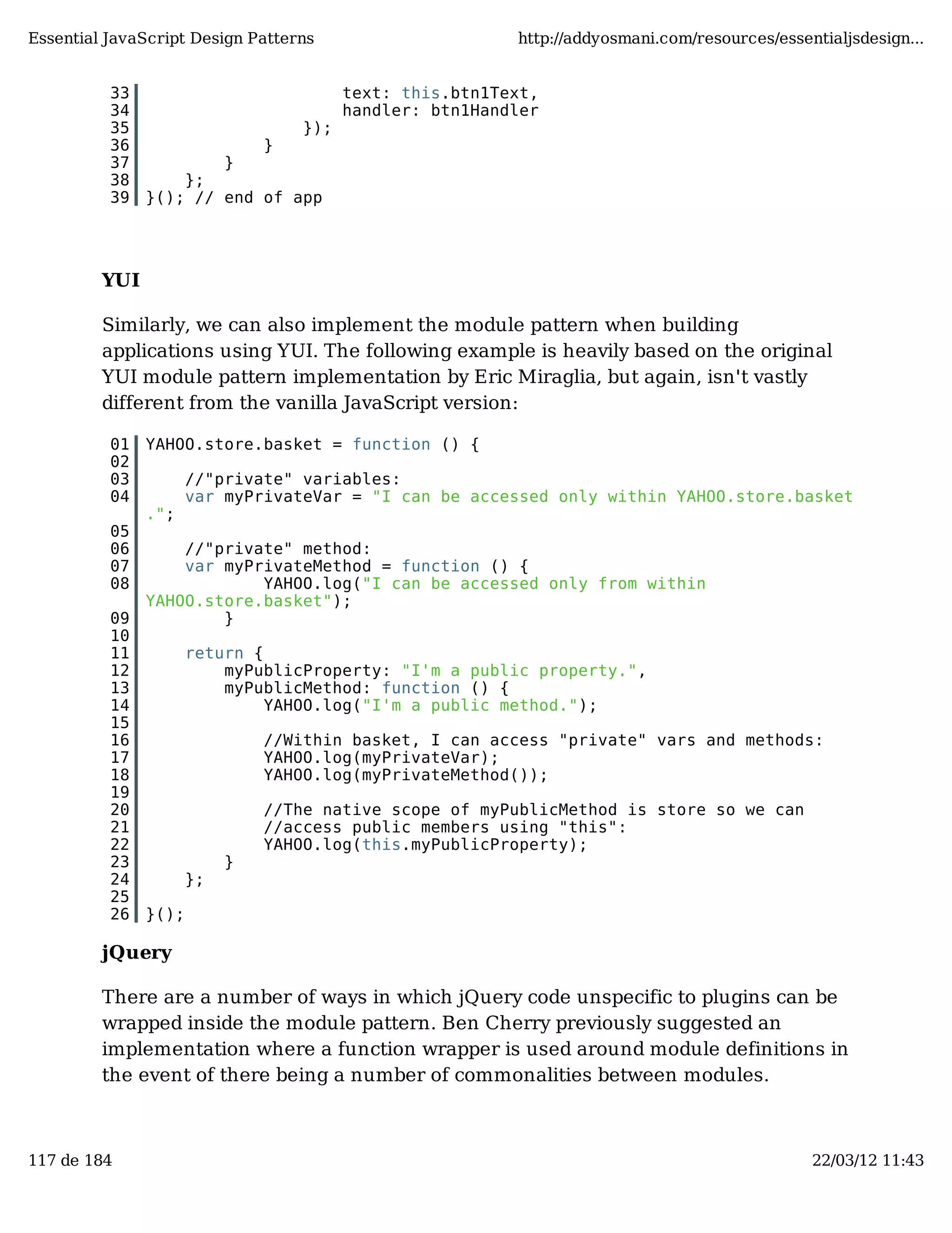 Essential JavaScript Design Patterns http://addyosmani.com/resources/essentialjsdesign... 33 text: this.btn1Text, 34 handler: btn1Handler 35 }); 36 } 37 } 38 }; 39 }(); // end of app YUI Similarly, we can also implement the module pattern when building applications using YUI. The following example is heavily based on the original YUI module pattern implementation by Eric Miraglia, but again, isn't vastly different from the vanilla JavaScript version: 01 YAHOO.store.basket = function () { 02 03 //"private" variables: 04 var myPrivateVar = "I can be accessed only within YAHOO.store.basket ."; 05 06 //"private" method: 07 var myPrivateMethod = function () { 08 YAHOO.log("I can be accessed only from within YAHOO.store.basket"); 09 } 10 11 return { 12 myPublicProperty: "I'm a public property.", 13 myPublicMethod: function () { 14 YAHOO.log("I'm a public method."); 15 16 //Within basket, I can access "private" vars and methods: 17 YAHOO.log(myPrivateVar); 18 YAHOO.log(myPrivateMethod()); 19 20 //The native scope of myPublicMethod is store so we can 21 //access public members using "this": 22 YAHOO.log(this.myPublicProperty); 23 } 24 }; 25 26 }(); jQuery There are a number of ways in which jQuery code unspecific to plugins can be wrapped inside the module pattern. Ben Cherry previously suggested an implementation where a function wrapper is used around module definitions in the event of there being a number of commonalities between modules. 117 de 184 22/03/12 11:43 