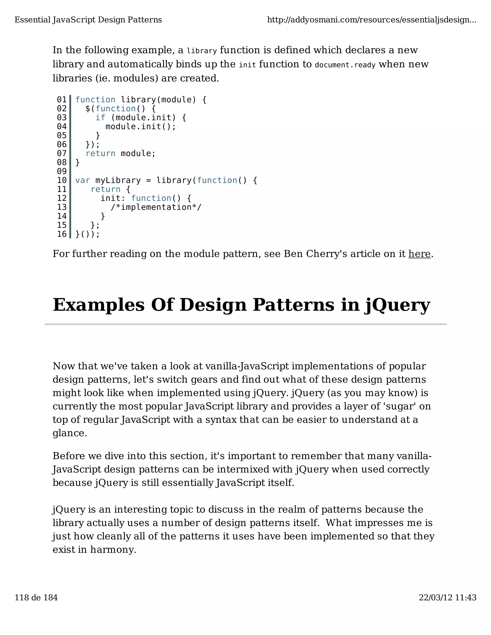 Essential JavaScript Design Patterns http://addyosmani.com/resources/essentialjsdesign... In the following example, a library function is defined which declares a new library and automatically binds up the init function to document.ready when new libraries (ie. modules) are created. 01 function library(module) { 02 $(function() { 03 if (module.init) { 04 module.init(); 05 } 06 }); 07 return module; 08 } 09 10 var myLibrary = library(function() { 11 return { 12 init: function() { 13 /*implementation*/ 14 } 15 }; 16 }()); For further reading on the module pattern, see Ben Cherry's article on it here. Examples Of Design Patterns in jQuery Now that we've taken a look at vanilla-JavaScript implementations of popular design patterns, let's switch gears and find out what of these design patterns might look like when implemented using jQuery. jQuery (as you may know) is currently the most popular JavaScript library and provides a layer of 'sugar' on top of regular JavaScript with a syntax that can be easier to understand at a glance. Before we dive into this section, it's important to remember that many vanilla- JavaScript design patterns can be intermixed with jQuery when used correctly because jQuery is still essentially JavaScript itself. jQuery is an interesting topic to discuss in the realm of patterns because the library actually uses a number of design patterns itself. What impresses me is just how cleanly all of the patterns it uses have been implemented so that they exist in harmony. 118 de 184 22/03/12 11:43 