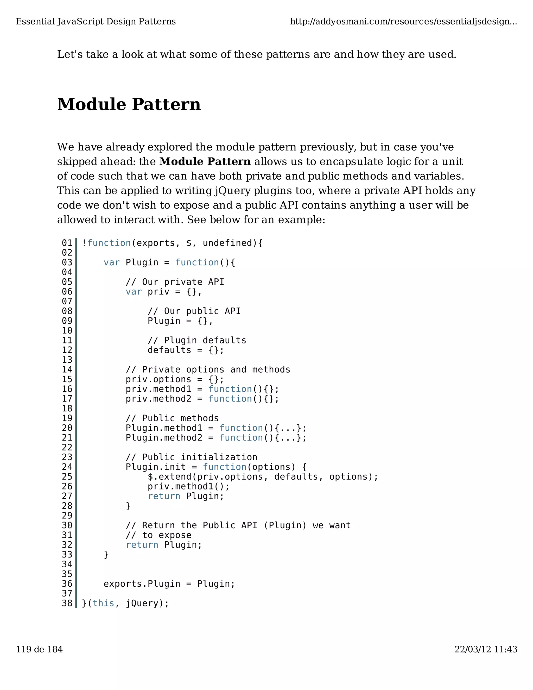 Essential JavaScript Design Patterns http://addyosmani.com/resources/essentialjsdesign... Let's take a look at what some of these patterns are and how they are used. Module Pattern We have already explored the module pattern previously, but in case you've skipped ahead: the Module Pattern allows us to encapsulate logic for a unit of code such that we can have both private and public methods and variables. This can be applied to writing jQuery plugins too, where a private API holds any code we don't wish to expose and a public API contains anything a user will be allowed to interact with. See below for an example: 01 !function(exports, $, undefined){ 02 03 var Plugin = function(){ 04 05 // Our private API 06 var priv = {}, 07 08 // Our public API 09 Plugin = {}, 10 11 // Plugin defaults 12 defaults = {}; 13 14 // Private options and methods 15 priv.options = {}; 16 priv.method1 = function(){}; 17 priv.method2 = function(){}; 18 19 // Public methods 20 Plugin.method1 = function(){...}; 21 Plugin.method2 = function(){...}; 22 23 // Public initialization 24 Plugin.init = function(options) { 25 $.extend(priv.options, defaults, options); 26 priv.method1(); 27 return Plugin; 28 } 29 30 // Return the Public API (Plugin) we want 31 // to expose 32 return Plugin; 33 } 34 35 36 exports.Plugin = Plugin; 37 38 }(this, jQuery); 119 de 184 22/03/12 11:43 