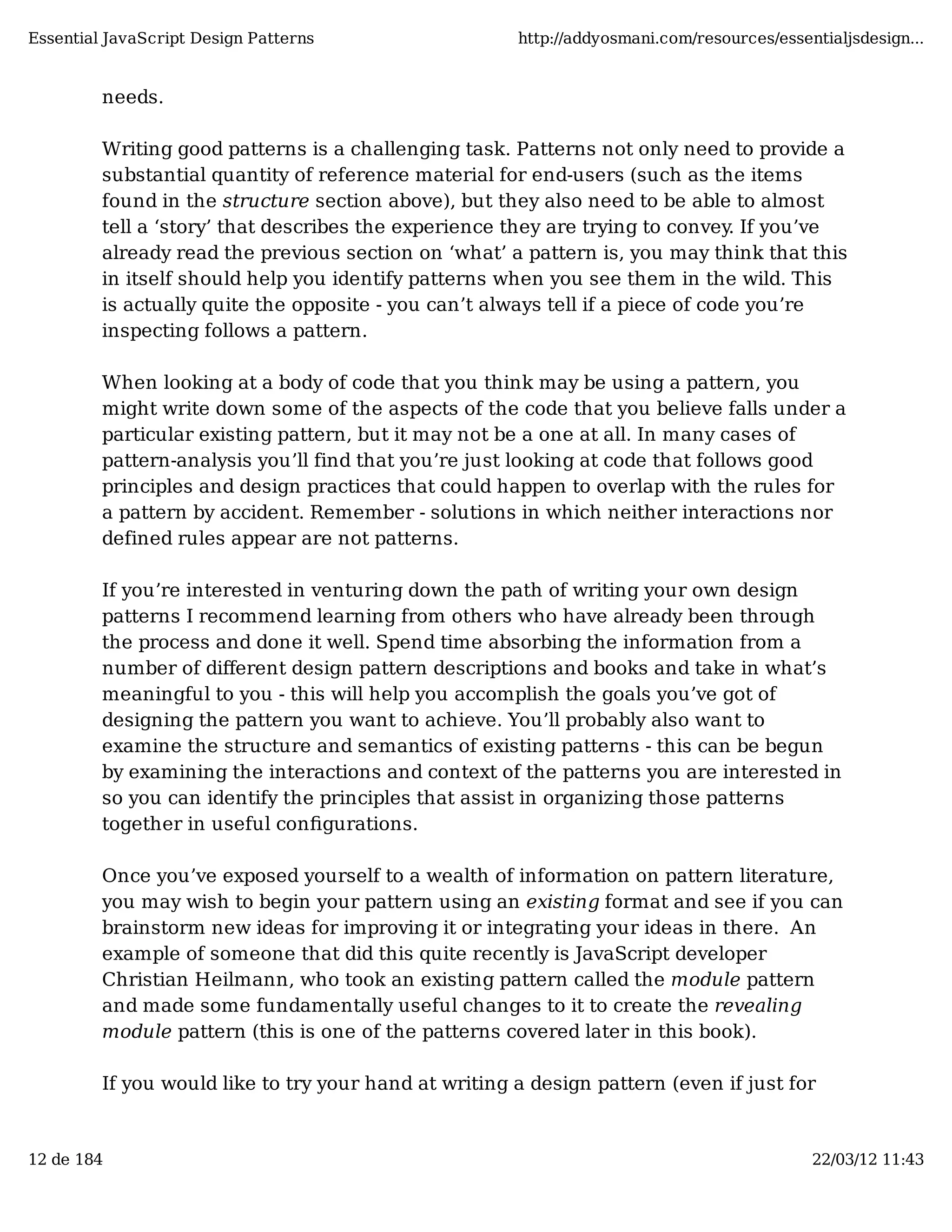 Essential JavaScript Design Patterns http://addyosmani.com/resources/essentialjsdesign... needs. Writing good patterns is a challenging task. Patterns not only need to provide a substantial quantity of reference material for end-users (such as the items found in the structure section above), but they also need to be able to almost tell a ‘story’ that describes the experience they are trying to convey. If you’ve already read the previous section on ‘what’ a pattern is, you may think that this in itself should help you identify patterns when you see them in the wild. This is actually quite the opposite - you can’t always tell if a piece of code you’re inspecting follows a pattern. When looking at a body of code that you think may be using a pattern, you might write down some of the aspects of the code that you believe falls under a particular existing pattern, but it may not be a one at all. In many cases of pattern-analysis you’ll find that you’re just looking at code that follows good principles and design practices that could happen to overlap with the rules for a pattern by accident. Remember - solutions in which neither interactions nor defined rules appear are not patterns. If you’re interested in venturing down the path of writing your own design patterns I recommend learning from others who have already been through the process and done it well. Spend time absorbing the information from a number of diﬀerent design pattern descriptions and books and take in what’s meaningful to you - this will help you accomplish the goals you’ve got of designing the pattern you want to achieve. You’ll probably also want to examine the structure and semantics of existing patterns - this can be begun by examining the interactions and context of the patterns you are interested in so you can identify the principles that assist in organizing those patterns together in useful conﬁgurations. Once you’ve exposed yourself to a wealth of information on pattern literature, you may wish to begin your pattern using an existing format and see if you can brainstorm new ideas for improving it or integrating your ideas in there. An example of someone that did this quite recently is JavaScript developer Christian Heilmann, who took an existing pattern called the module pattern and made some fundamentally useful changes to it to create the revealing module pattern (this is one of the patterns covered later in this book). If you would like to try your hand at writing a design pattern (even if just for 12 de 184 22/03/12 11:43 