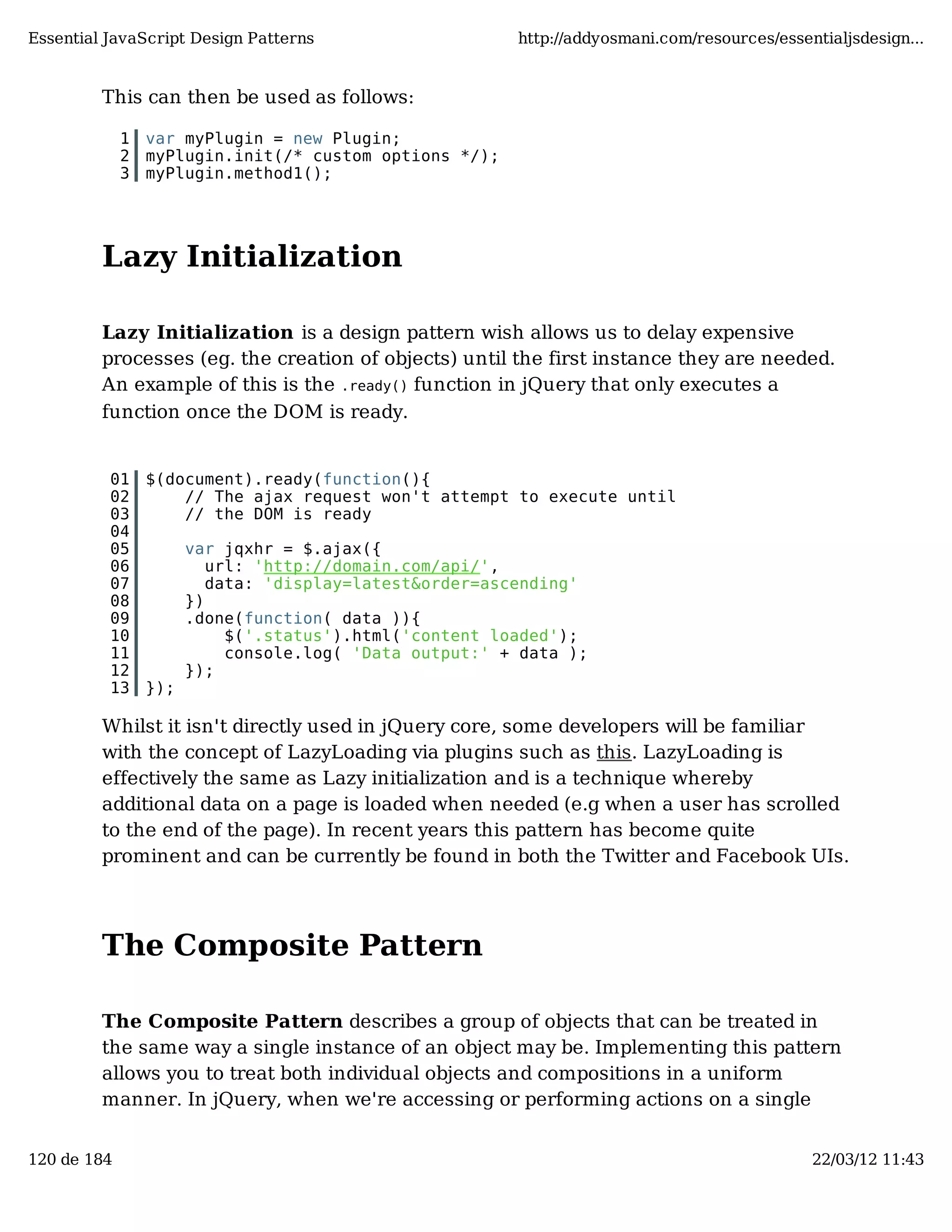 Essential JavaScript Design Patterns http://addyosmani.com/resources/essentialjsdesign... This can then be used as follows: 1 var myPlugin = new Plugin; 2 myPlugin.init(/* custom options */); 3 myPlugin.method1(); Lazy Initialization Lazy Initialization is a design pattern wish allows us to delay expensive processes (eg. the creation of objects) until the first instance they are needed. An example of this is the .ready() function in jQuery that only executes a function once the DOM is ready. 01 $(document).ready(function(){ 02 // The ajax request won't attempt to execute until 03 // the DOM is ready 04 05 var jqxhr = $.ajax({ 06 url: 'http://domain.com/api/', 07 data: 'display=latest&order=ascending' 08 }) 09 .done(function( data )){ 10 $('.status').html('content loaded'); 11 console.log( 'Data output:' + data ); 12 }); 13 }); Whilst it isn't directly used in jQuery core, some developers will be familiar with the concept of LazyLoading via plugins such as this. LazyLoading is effectively the same as Lazy initialization and is a technique whereby additional data on a page is loaded when needed (e.g when a user has scrolled to the end of the page). In recent years this pattern has become quite prominent and can be currently be found in both the Twitter and Facebook UIs. The Composite Pattern The Composite Pattern describes a group of objects that can be treated in the same way a single instance of an object may be. Implementing this pattern allows you to treat both individual objects and compositions in a uniform manner. In jQuery, when we're accessing or performing actions on a single 120 de 184 22/03/12 11:43 