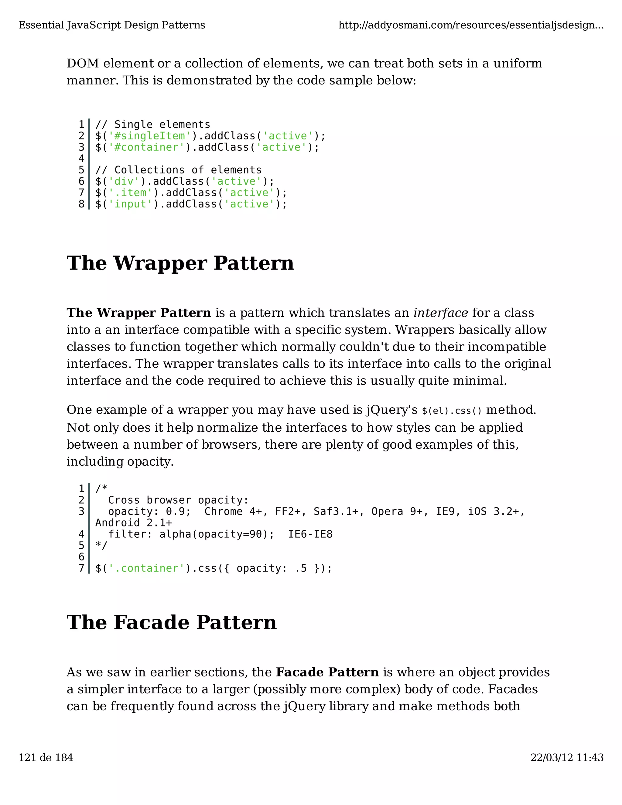Essential JavaScript Design Patterns http://addyosmani.com/resources/essentialjsdesign... DOM element or a collection of elements, we can treat both sets in a uniform manner. This is demonstrated by the code sample below: 1 // Single elements 2 $('#singleItem').addClass('active'); 3 $('#container').addClass('active'); 4 5 // Collections of elements 6 $('div').addClass('active'); 7 $('.item').addClass('active'); 8 $('input').addClass('active'); The Wrapper Pattern The Wrapper Pattern is a pattern which translates an interface for a class into a an interface compatible with a specific system. Wrappers basically allow classes to function together which normally couldn't due to their incompatible interfaces. The wrapper translates calls to its interface into calls to the original interface and the code required to achieve this is usually quite minimal. One example of a wrapper you may have used is jQuery's $(el).css() method. Not only does it help normalize the interfaces to how styles can be applied between a number of browsers, there are plenty of good examples of this, including opacity. 1 /* 2 Cross browser opacity: 3 opacity: 0.9; Chrome 4+, FF2+, Saf3.1+, Opera 9+, IE9, iOS 3.2+, Android 2.1+ 4 filter: alpha(opacity=90); IE6-IE8 5 */ 6 7 $('.container').css({ opacity: .5 }); The Facade Pattern As we saw in earlier sections, the Facade Pattern is where an object provides a simpler interface to a larger (possibly more complex) body of code. Facades can be frequently found across the jQuery library and make methods both 121 de 184 22/03/12 11:43 