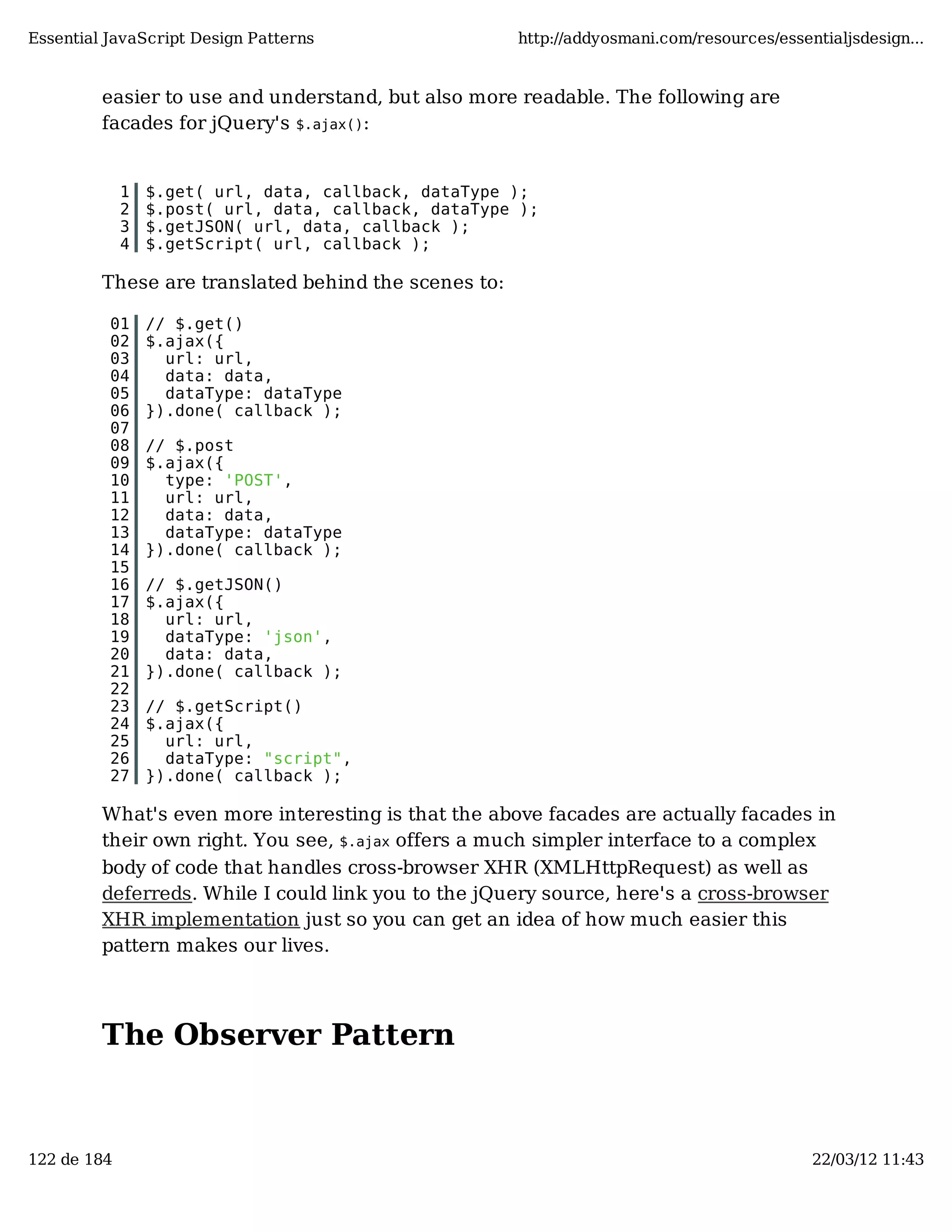 Essential JavaScript Design Patterns http://addyosmani.com/resources/essentialjsdesign... easier to use and understand, but also more readable. The following are facades for jQuery's $.ajax(): 1 $.get( url, data, callback, dataType ); 2 $.post( url, data, callback, dataType ); 3 $.getJSON( url, data, callback ); 4 $.getScript( url, callback ); These are translated behind the scenes to: 01 // $.get() 02 $.ajax({ 03 url: url, 04 data: data, 05 dataType: dataType 06 }).done( callback ); 07 08 // $.post 09 $.ajax({ 10 type: 'POST', 11 url: url, 12 data: data, 13 dataType: dataType 14 }).done( callback ); 15 16 // $.getJSON() 17 $.ajax({ 18 url: url, 19 dataType: 'json', 20 data: data, 21 }).done( callback ); 22 23 // $.getScript() 24 $.ajax({ 25 url: url, 26 dataType: "script", 27 }).done( callback ); What's even more interesting is that the above facades are actually facades in their own right. You see, $.ajax offers a much simpler interface to a complex body of code that handles cross-browser XHR (XMLHttpRequest) as well as deferreds. While I could link you to the jQuery source, here's a cross-browser XHR implementation just so you can get an idea of how much easier this pattern makes our lives. The Observer Pattern 122 de 184 22/03/12 11:43 