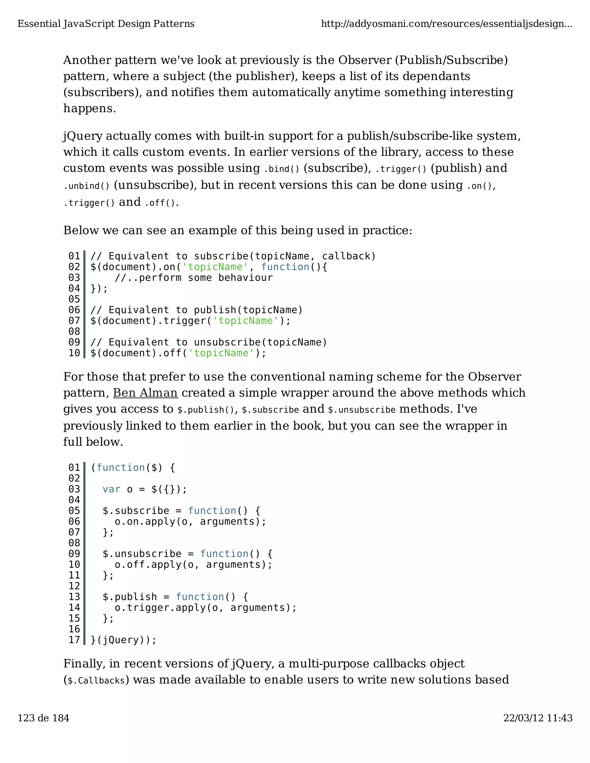 Essential JavaScript Design Patterns http://addyosmani.com/resources/essentialjsdesign... Another pattern we've look at previously is the Observer (Publish/Subscribe) pattern, where a subject (the publisher), keeps a list of its dependants (subscribers), and notifies them automatically anytime something interesting happens. jQuery actually comes with built-in support for a publish/subscribe-like system, which it calls custom events. In earlier versions of the library, access to these custom events was possible using .bind() (subscribe), .trigger() (publish) and .unbind() (unsubscribe), but in recent versions this can be done using .on(), .trigger() and .off(). Below we can see an example of this being used in practice: 01 // Equivalent to subscribe(topicName, callback) 02 $(document).on('topicName', function(){ 03 //..perform some behaviour 04 }); 05 06 // Equivalent to publish(topicName) 07 $(document).trigger('topicName'); 08 09 // Equivalent to unsubscribe(topicName) 10 $(document).off('topicName'); For those that prefer to use the conventional naming scheme for the Observer pattern, Ben Alman created a simple wrapper around the above methods which gives you access to $.publish(), $.subscribe and $.unsubscribe methods. I've previously linked to them earlier in the book, but you can see the wrapper in full below. 01 (function($) { 02 03 var o = $({}); 04 05 $.subscribe = function() { 06 o.on.apply(o, arguments); 07 }; 08 09 $.unsubscribe = function() { 10 o.off.apply(o, arguments); 11 }; 12 13 $.publish = function() { 14 o.trigger.apply(o, arguments); 15 }; 16 17 }(jQuery)); Finally, in recent versions of jQuery, a multi-purpose callbacks object ($.Callbacks) was made available to enable users to write new solutions based 123 de 184 22/03/12 11:43 