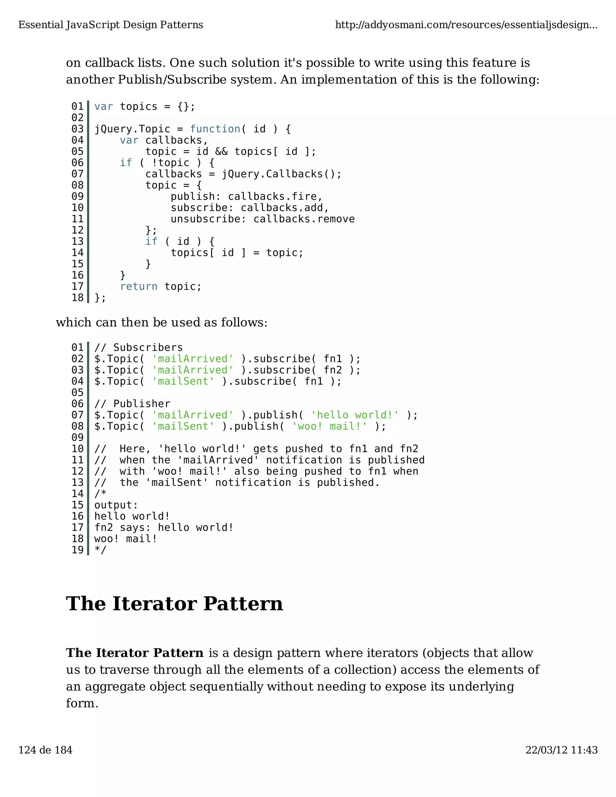 Essential JavaScript Design Patterns http://addyosmani.com/resources/essentialjsdesign... on callback lists. One such solution it's possible to write using this feature is another Publish/Subscribe system. An implementation of this is the following: 01 var topics = {}; 02 03 jQuery.Topic = function( id ) { 04 var callbacks, 05 topic = id && topics[ id ]; 06 if ( !topic ) { 07 callbacks = jQuery.Callbacks(); 08 topic = { 09 publish: callbacks.fire, 10 subscribe: callbacks.add, 11 unsubscribe: callbacks.remove 12 }; 13 if ( id ) { 14 topics[ id ] = topic; 15 } 16 } 17 return topic; 18 }; which can then be used as follows: 01 // Subscribers 02 $.Topic( 'mailArrived' ).subscribe( fn1 ); 03 $.Topic( 'mailArrived' ).subscribe( fn2 ); 04 $.Topic( 'mailSent' ).subscribe( fn1 ); 05 06 // Publisher 07 $.Topic( 'mailArrived' ).publish( 'hello world!' ); 08 $.Topic( 'mailSent' ).publish( 'woo! mail!' ); 09 10 // Here, 'hello world!' gets pushed to fn1 and fn2 11 // when the 'mailArrived' notification is published 12 // with 'woo! mail!' also being pushed to fn1 when 13 // the 'mailSent' notification is published. 14 /* 15 output: 16 hello world! 17 fn2 says: hello world! 18 woo! mail! 19 */ The Iterator Pattern The Iterator Pattern is a design pattern where iterators (objects that allow us to traverse through all the elements of a collection) access the elements of an aggregate object sequentially without needing to expose its underlying form. 124 de 184 22/03/12 11:43 