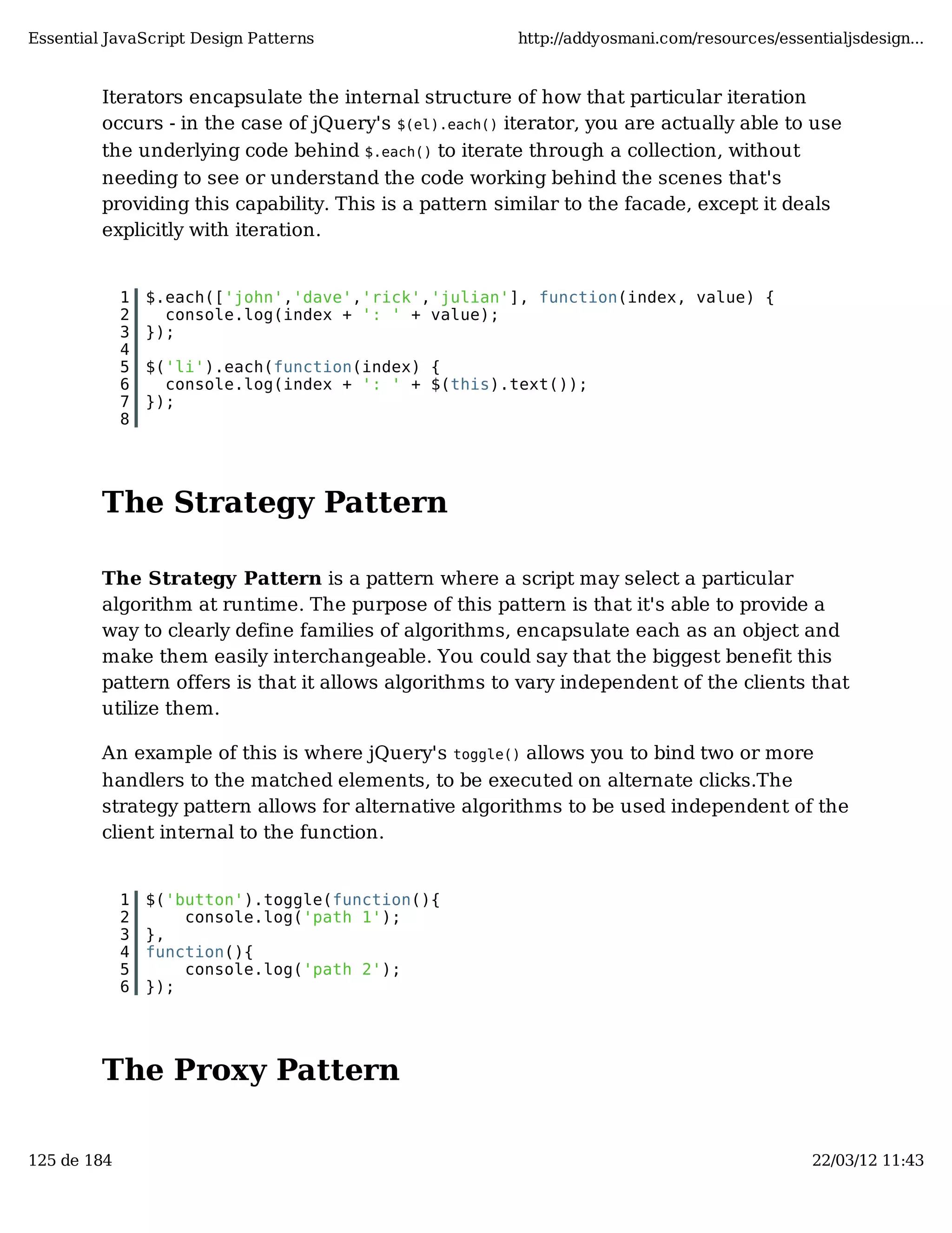 Essential JavaScript Design Patterns http://addyosmani.com/resources/essentialjsdesign... Iterators encapsulate the internal structure of how that particular iteration occurs - in the case of jQuery's $(el).each() iterator, you are actually able to use the underlying code behind $.each() to iterate through a collection, without needing to see or understand the code working behind the scenes that's providing this capability. This is a pattern similar to the facade, except it deals explicitly with iteration. 1 $.each(['john','dave','rick','julian'], function(index, value) { 2 console.log(index + ': ' + value); 3 }); 4 5 $('li').each(function(index) { 6 console.log(index + ': ' + $(this).text()); 7 }); 8 The Strategy Pattern The Strategy Pattern is a pattern where a script may select a particular algorithm at runtime. The purpose of this pattern is that it's able to provide a way to clearly define families of algorithms, encapsulate each as an object and make them easily interchangeable. You could say that the biggest benefit this pattern offers is that it allows algorithms to vary independent of the clients that utilize them. An example of this is where jQuery's toggle() allows you to bind two or more handlers to the matched elements, to be executed on alternate clicks.The strategy pattern allows for alternative algorithms to be used independent of the client internal to the function. 1 $('button').toggle(function(){ 2 console.log('path 1'); 3 }, 4 function(){ 5 console.log('path 2'); 6 }); The Proxy Pattern 125 de 184 22/03/12 11:43 