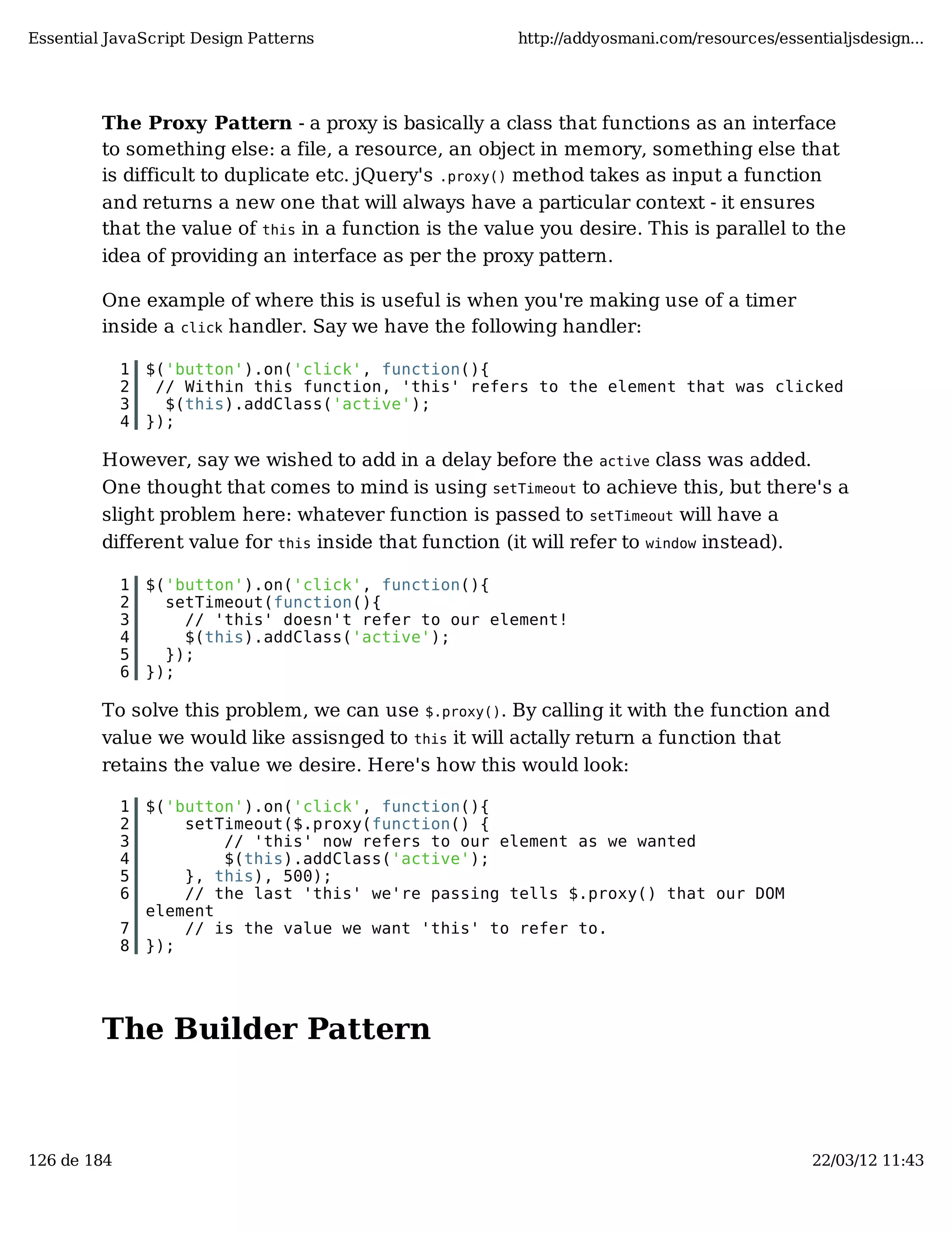 Essential JavaScript Design Patterns http://addyosmani.com/resources/essentialjsdesign... The Proxy Pattern - a proxy is basically a class that functions as an interface to something else: a file, a resource, an object in memory, something else that is difficult to duplicate etc. jQuery's .proxy() method takes as input a function and returns a new one that will always have a particular context - it ensures that the value of this in a function is the value you desire. This is parallel to the idea of providing an interface as per the proxy pattern. One example of where this is useful is when you're making use of a timer inside a click handler. Say we have the following handler: 1 $('button').on('click', function(){ 2 // Within this function, 'this' refers to the element that was clicked 3 $(this).addClass('active'); 4 }); However, say we wished to add in a delay before the active class was added. One thought that comes to mind is using setTimeout to achieve this, but there's a slight problem here: whatever function is passed to setTimeout will have a different value for this inside that function (it will refer to window instead). 1 $('button').on('click', function(){ 2 setTimeout(function(){ 3 // 'this' doesn't refer to our element! 4 $(this).addClass('active'); 5 }); 6 }); To solve this problem, we can use $.proxy(). By calling it with the function and value we would like assisnged to this it will actally return a function that retains the value we desire. Here's how this would look: 1 $('button').on('click', function(){ 2 setTimeout($.proxy(function() { 3 // 'this' now refers to our element as we wanted 4 $(this).addClass('active'); 5 }, this), 500); 6 // the last 'this' we're passing tells $.proxy() that our DOM element 7 // is the value we want 'this' to refer to. 8 }); The Builder Pattern 126 de 184 22/03/12 11:43 