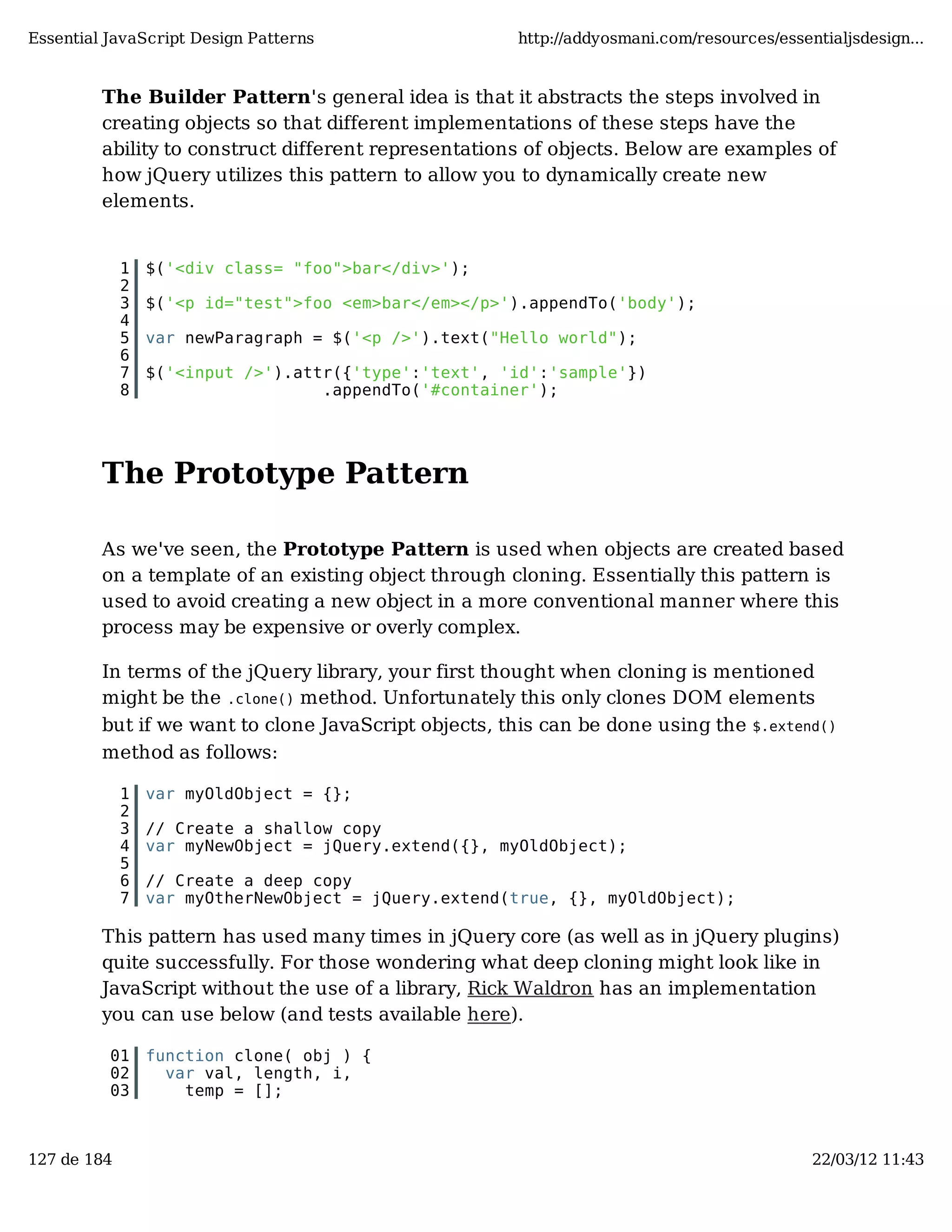 Essential JavaScript Design Patterns http://addyosmani.com/resources/essentialjsdesign... The Builder Pattern's general idea is that it abstracts the steps involved in creating objects so that different implementations of these steps have the ability to construct different representations of objects. Below are examples of how jQuery utilizes this pattern to allow you to dynamically create new elements. 1 $('<div class= "foo">bar</div>'); 2 3 $('<p id="test">foo <em>bar</em></p>').appendTo('body'); 4 5 var newParagraph = $('<p />').text("Hello world"); 6 7 $('<input />').attr({'type':'text', 'id':'sample'}) 8 .appendTo('#container'); The Prototype Pattern As we've seen, the Prototype Pattern is used when objects are created based on a template of an existing object through cloning. Essentially this pattern is used to avoid creating a new object in a more conventional manner where this process may be expensive or overly complex. In terms of the jQuery library, your first thought when cloning is mentioned might be the .clone() method. Unfortunately this only clones DOM elements but if we want to clone JavaScript objects, this can be done using the $.extend() method as follows: 1 var myOldObject = {}; 2 3 // Create a shallow copy 4 var myNewObject = jQuery.extend({}, myOldObject); 5 6 // Create a deep copy 7 var myOtherNewObject = jQuery.extend(true, {}, myOldObject); This pattern has used many times in jQuery core (as well as in jQuery plugins) quite successfully. For those wondering what deep cloning might look like in JavaScript without the use of a library, Rick Waldron has an implementation you can use below (and tests available here). 01 function clone( obj ) { 02 var val, length, i, 03 temp = []; 127 de 184 22/03/12 11:43 