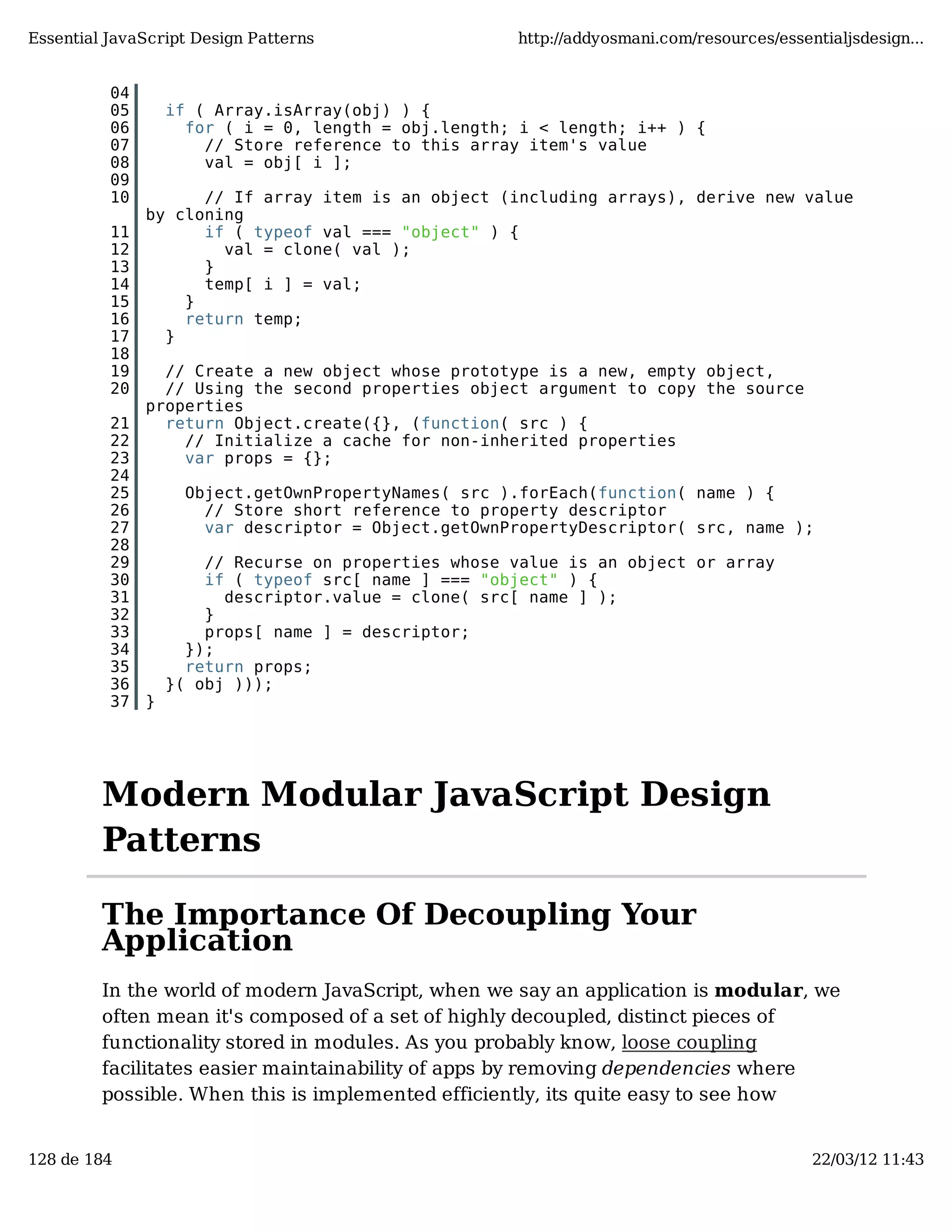 Essential JavaScript Design Patterns http://addyosmani.com/resources/essentialjsdesign... 04 05 if ( Array.isArray(obj) ) { 06 for ( i = 0, length = obj.length; i < length; i++ ) { 07 // Store reference to this array item's value 08 val = obj[ i ]; 09 10 // If array item is an object (including arrays), derive new value by cloning 11 if ( typeof val === "object" ) { 12 val = clone( val ); 13 } 14 temp[ i ] = val; 15 } 16 return temp; 17 } 18 19 // Create a new object whose prototype is a new, empty object, 20 // Using the second properties object argument to copy the source properties 21 return Object.create({}, (function( src ) { 22 // Initialize a cache for non-inherited properties 23 var props = {}; 24 25 Object.getOwnPropertyNames( src ).forEach(function( name ) { 26 // Store short reference to property descriptor 27 var descriptor = Object.getOwnPropertyDescriptor( src, name ); 28 29 // Recurse on properties whose value is an object or array 30 if ( typeof src[ name ] === "object" ) { 31 descriptor.value = clone( src[ name ] ); 32 } 33 props[ name ] = descriptor; 34 }); 35 return props; 36 }( obj ))); 37 } Modern Modular JavaScript Design Patterns The Importance Of Decoupling Your Application In the world of modern JavaScript, when we say an application is modular, we often mean it's composed of a set of highly decoupled, distinct pieces of functionality stored in modules. As you probably know, loose coupling facilitates easier maintainability of apps by removing dependencies where possible. When this is implemented efficiently, its quite easy to see how 128 de 184 22/03/12 11:43 