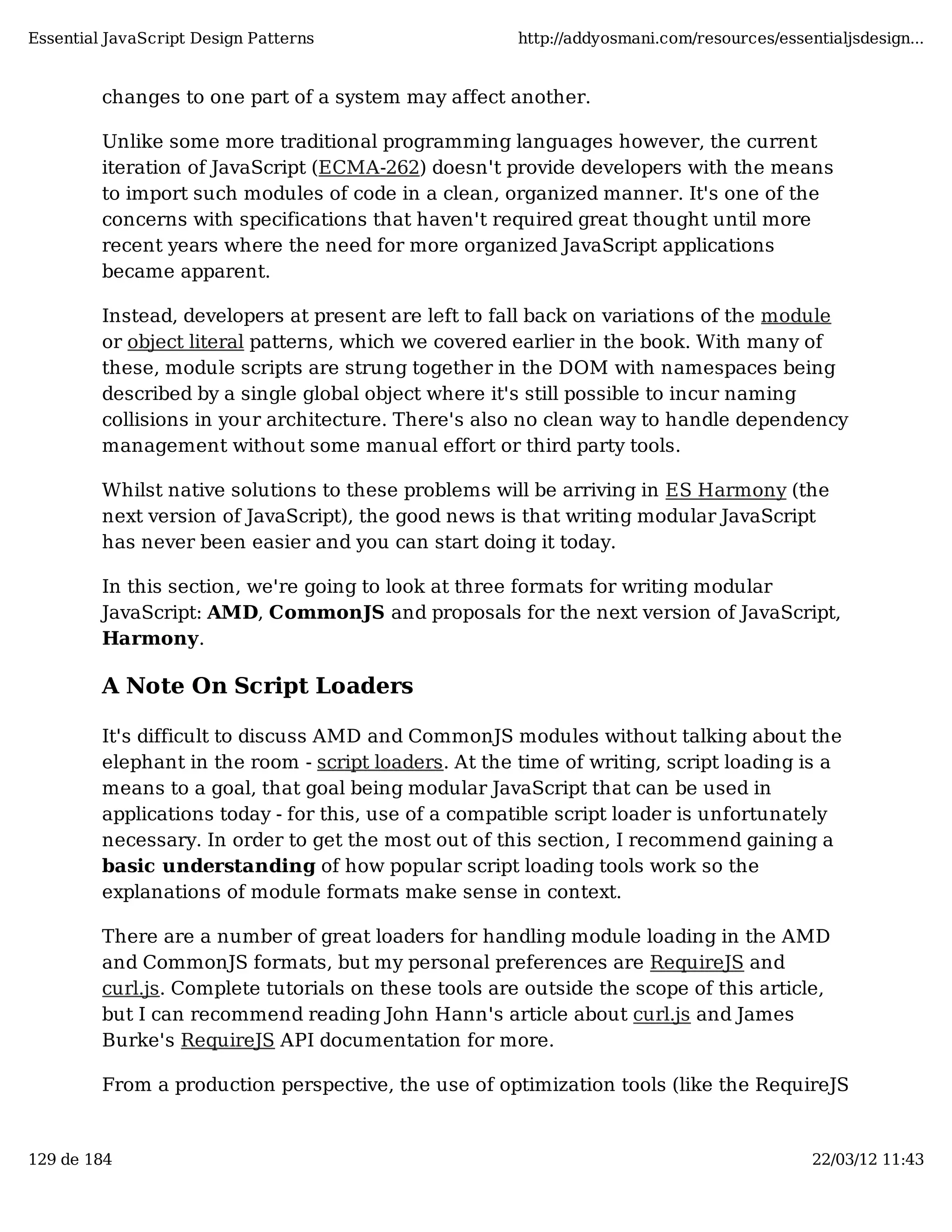 Essential JavaScript Design Patterns http://addyosmani.com/resources/essentialjsdesign... changes to one part of a system may affect another. Unlike some more traditional programming languages however, the current iteration of JavaScript (ECMA-262) doesn't provide developers with the means to import such modules of code in a clean, organized manner. It's one of the concerns with specifications that haven't required great thought until more recent years where the need for more organized JavaScript applications became apparent. Instead, developers at present are left to fall back on variations of the module or object literal patterns, which we covered earlier in the book. With many of these, module scripts are strung together in the DOM with namespaces being described by a single global object where it's still possible to incur naming collisions in your architecture. There's also no clean way to handle dependency management without some manual effort or third party tools. Whilst native solutions to these problems will be arriving in ES Harmony (the next version of JavaScript), the good news is that writing modular JavaScript has never been easier and you can start doing it today. In this section, we're going to look at three formats for writing modular JavaScript: AMD, CommonJS and proposals for the next version of JavaScript, Harmony. A Note On Script Loaders It's difficult to discuss AMD and CommonJS modules without talking about the elephant in the room - script loaders. At the time of writing, script loading is a means to a goal, that goal being modular JavaScript that can be used in applications today - for this, use of a compatible script loader is unfortunately necessary. In order to get the most out of this section, I recommend gaining a basic understanding of how popular script loading tools work so the explanations of module formats make sense in context. There are a number of great loaders for handling module loading in the AMD and CommonJS formats, but my personal preferences are RequireJS and curl.js. Complete tutorials on these tools are outside the scope of this article, but I can recommend reading John Hann's article about curl.js and James Burke's RequireJS API documentation for more. From a production perspective, the use of optimization tools (like the RequireJS 129 de 184 22/03/12 11:43 