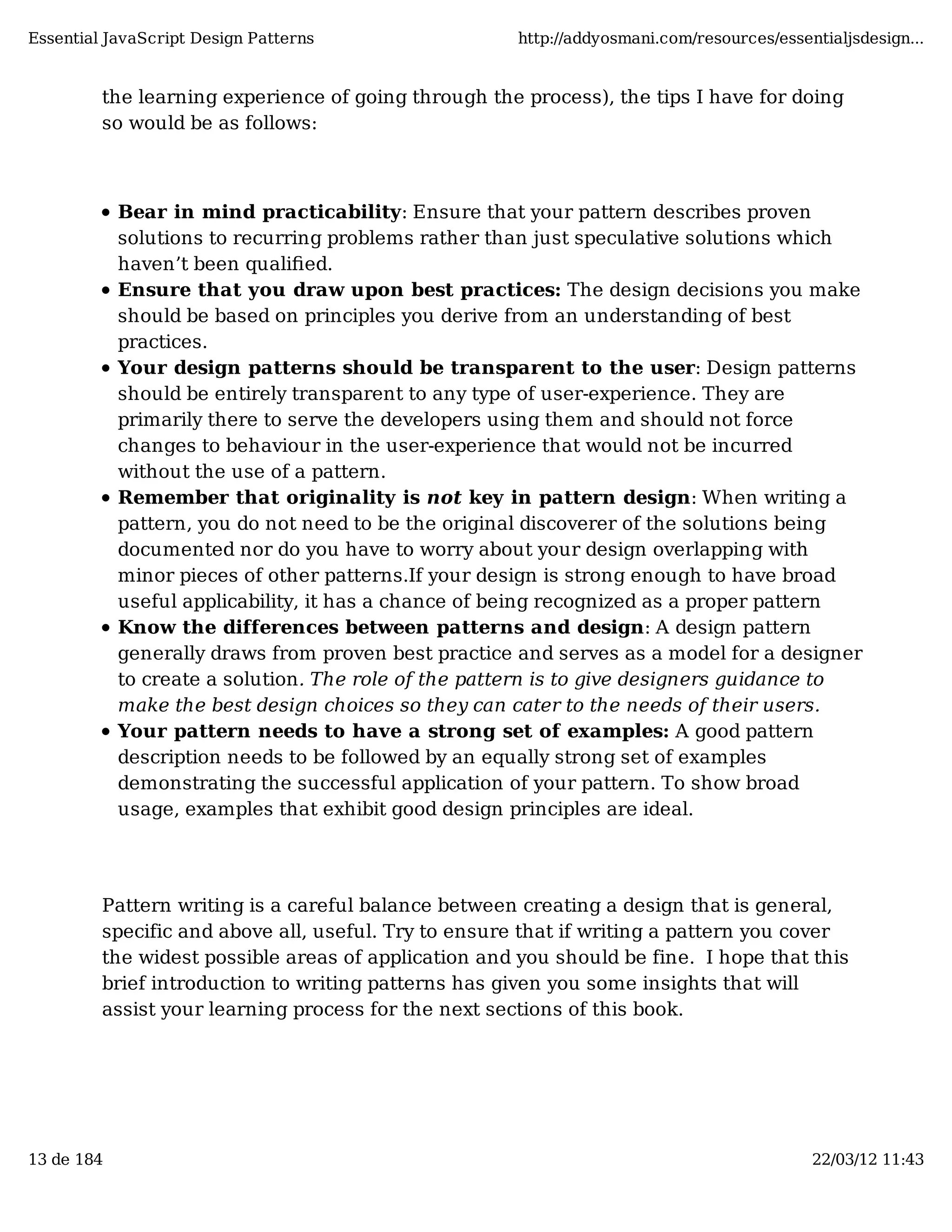 Essential JavaScript Design Patterns http://addyosmani.com/resources/essentialjsdesign... the learning experience of going through the process), the tips I have for doing so would be as follows: Bear in mind practicability: Ensure that your pattern describes proven solutions to recurring problems rather than just speculative solutions which haven’t been qualiﬁed. Ensure that you draw upon best practices: The design decisions you make should be based on principles you derive from an understanding of best practices. Your design patterns should be transparent to the user: Design patterns should be entirely transparent to any type of user-experience. They are primarily there to serve the developers using them and should not force changes to behaviour in the user-experience that would not be incurred without the use of a pattern. Remember that originality is not key in pattern design: When writing a pattern, you do not need to be the original discoverer of the solutions being documented nor do you have to worry about your design overlapping with minor pieces of other patterns.If your design is strong enough to have broad useful applicability, it has a chance of being recognized as a proper pattern Know the differences between patterns and design: A design pattern generally draws from proven best practice and serves as a model for a designer to create a solution. The role of the pattern is to give designers guidance to make the best design choices so they can cater to the needs of their users. Your pattern needs to have a strong set of examples: A good pattern description needs to be followed by an equally strong set of examples demonstrating the successful application of your pattern. To show broad usage, examples that exhibit good design principles are ideal. Pattern writing is a careful balance between creating a design that is general, specific and above all, useful. Try to ensure that if writing a pattern you cover the widest possible areas of application and you should be fine. I hope that this brief introduction to writing patterns has given you some insights that will assist your learning process for the next sections of this book. 13 de 184 22/03/12 11:43 
