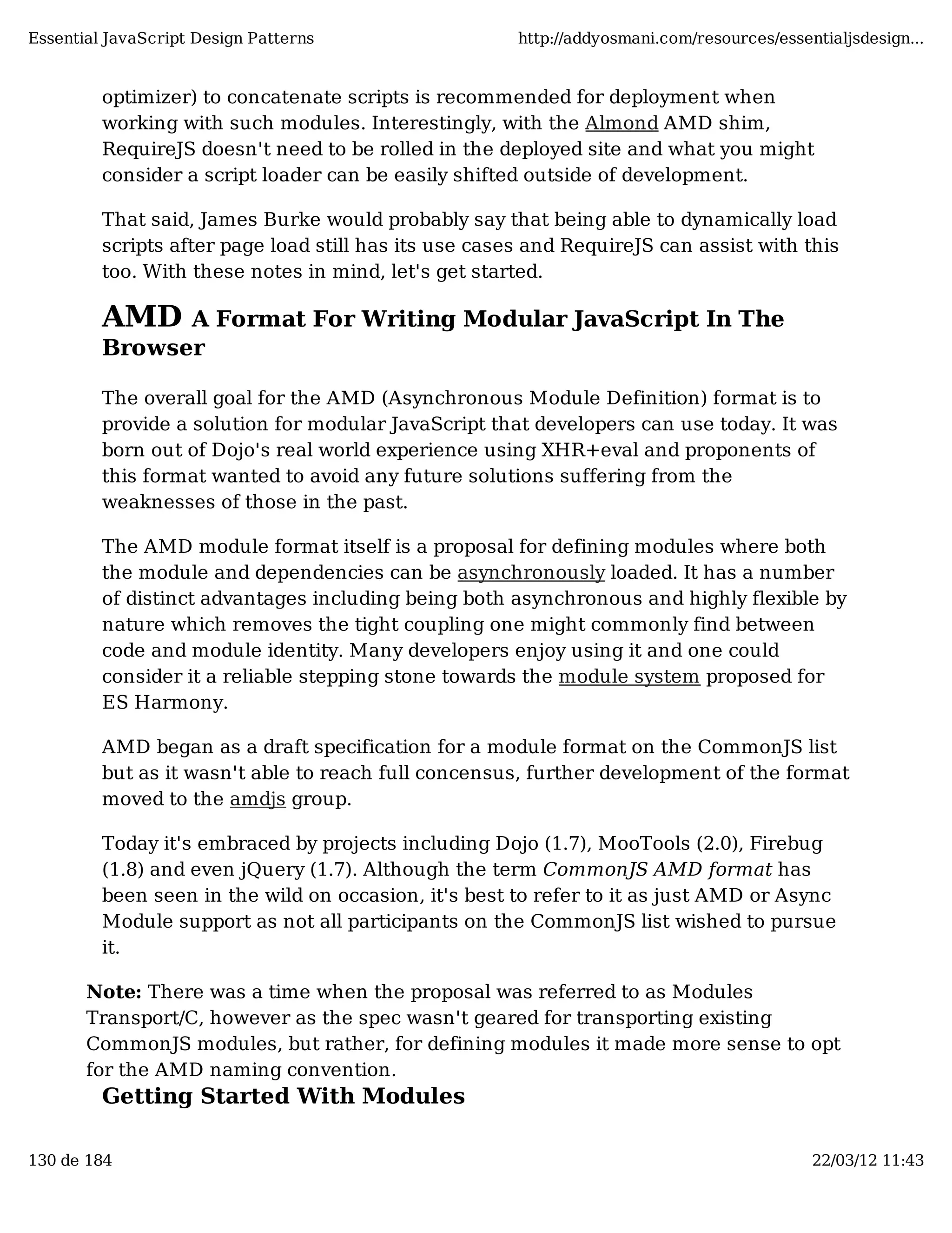 Essential JavaScript Design Patterns http://addyosmani.com/resources/essentialjsdesign... optimizer) to concatenate scripts is recommended for deployment when working with such modules. Interestingly, with the Almond AMD shim, RequireJS doesn't need to be rolled in the deployed site and what you might consider a script loader can be easily shifted outside of development. That said, James Burke would probably say that being able to dynamically load scripts after page load still has its use cases and RequireJS can assist with this too. With these notes in mind, let's get started. AMD A Format For Writing Modular JavaScript In The Browser The overall goal for the AMD (Asynchronous Module Definition) format is to provide a solution for modular JavaScript that developers can use today. It was born out of Dojo's real world experience using XHR+eval and proponents of this format wanted to avoid any future solutions suffering from the weaknesses of those in the past. The AMD module format itself is a proposal for defining modules where both the module and dependencies can be asynchronously loaded. It has a number of distinct advantages including being both asynchronous and highly flexible by nature which removes the tight coupling one might commonly find between code and module identity. Many developers enjoy using it and one could consider it a reliable stepping stone towards the module system proposed for ES Harmony. AMD began as a draft specification for a module format on the CommonJS list but as it wasn't able to reach full concensus, further development of the format moved to the amdjs group. Today it's embraced by projects including Dojo (1.7), MooTools (2.0), Firebug (1.8) and even jQuery (1.7). Although the term CommonJS AMD format has been seen in the wild on occasion, it's best to refer to it as just AMD or Async Module support as not all participants on the CommonJS list wished to pursue it. Note: There was a time when the proposal was referred to as Modules Transport/C, however as the spec wasn't geared for transporting existing CommonJS modules, but rather, for defining modules it made more sense to opt for the AMD naming convention. Getting Started With Modules 130 de 184 22/03/12 11:43 